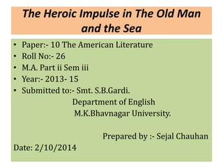 The Heroic Impulse in The Old Man 
and the Sea 
• Paper:- 10 The American Literature 
• Roll No:- 26 
• M.A. Part ii Sem iii 
• Year:- 2013- 15 
• Submitted to:- Smt. S.B.Gardi. 
Department of English 
M.K.Bhavnagar University. 
Prepared by :- Sejal Chauhan 
Date: 2/10/2014 
 