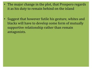 • The major change in the plot, that Prospero regards 
it as his duty to remain behind on the island 
• Suggest that however futile his gesture, whites and 
blacks will have to develop some form of mutually 
supportive relationship rather than remain 
antagonists. 
 