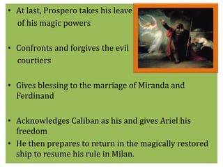 • At last, Prospero takes his leave 
of his magic powers 
• Confronts and forgives the evil 
courtiers 
• Gives blessing to the marriage of Miranda and 
Ferdinand 
• Acknowledges Caliban as his and gives Ariel his 
freedom 
• He then prepares to return in the magically restored 
ship to resume his rule in Milan. 
 