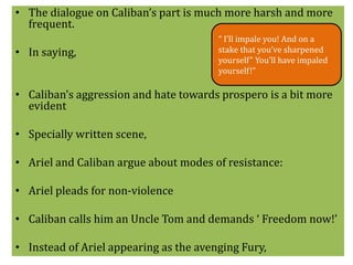 • The dialogue on Caliban’s part is much more harsh and more 
frequent. 
• In saying, 
“ I’ll impale you! And on a 
stake that you’ve sharpened 
yourself” You’ll have impaled 
yourself!” 
• Caliban’s aggression and hate towards prospero is a bit more 
evident 
• Specially written scene, 
• Ariel and Caliban argue about modes of resistance: 
• Ariel pleads for non-violence 
• Caliban calls him an Uncle Tom and demands ‘ Freedom now!’ 
• Instead of Ariel appearing as the avenging Fury, 
 
