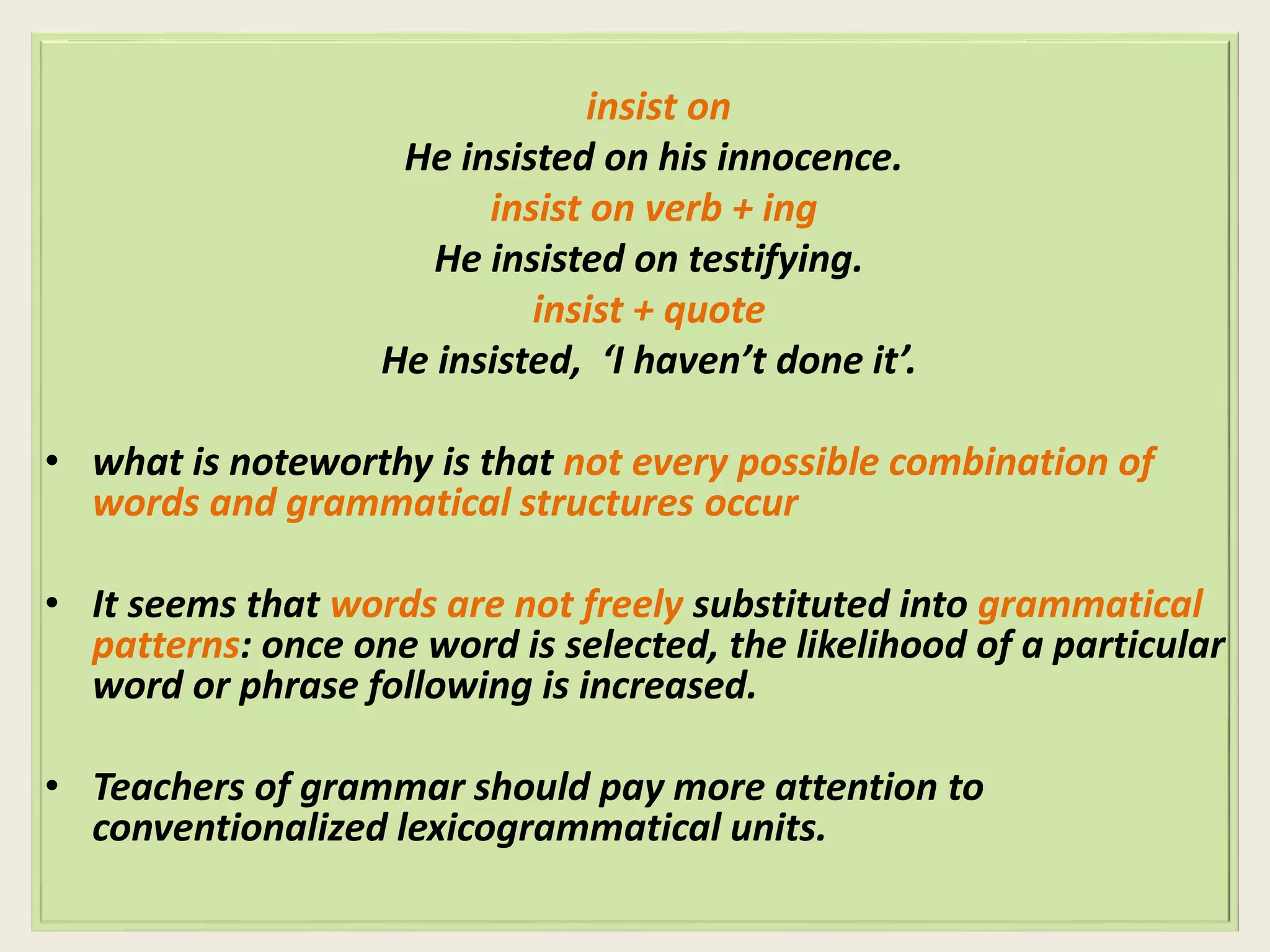 insist on 
He insisted on his innocence. 
insist on verb + ing 
He insisted on testifying. 
insist + quote 
He insisted, ‘I haven’t done it’. 
• what is noteworthy is that not every possible combination of 
words and grammatical structures occur 
• It seems that words are not freely substituted into grammatical 
patterns: once one word is selected, the likelihood of a particular 
word or phrase following is increased. 
• Teachers of grammar should pay more attention to 
conventionalized lexicogrammatical units. 
 