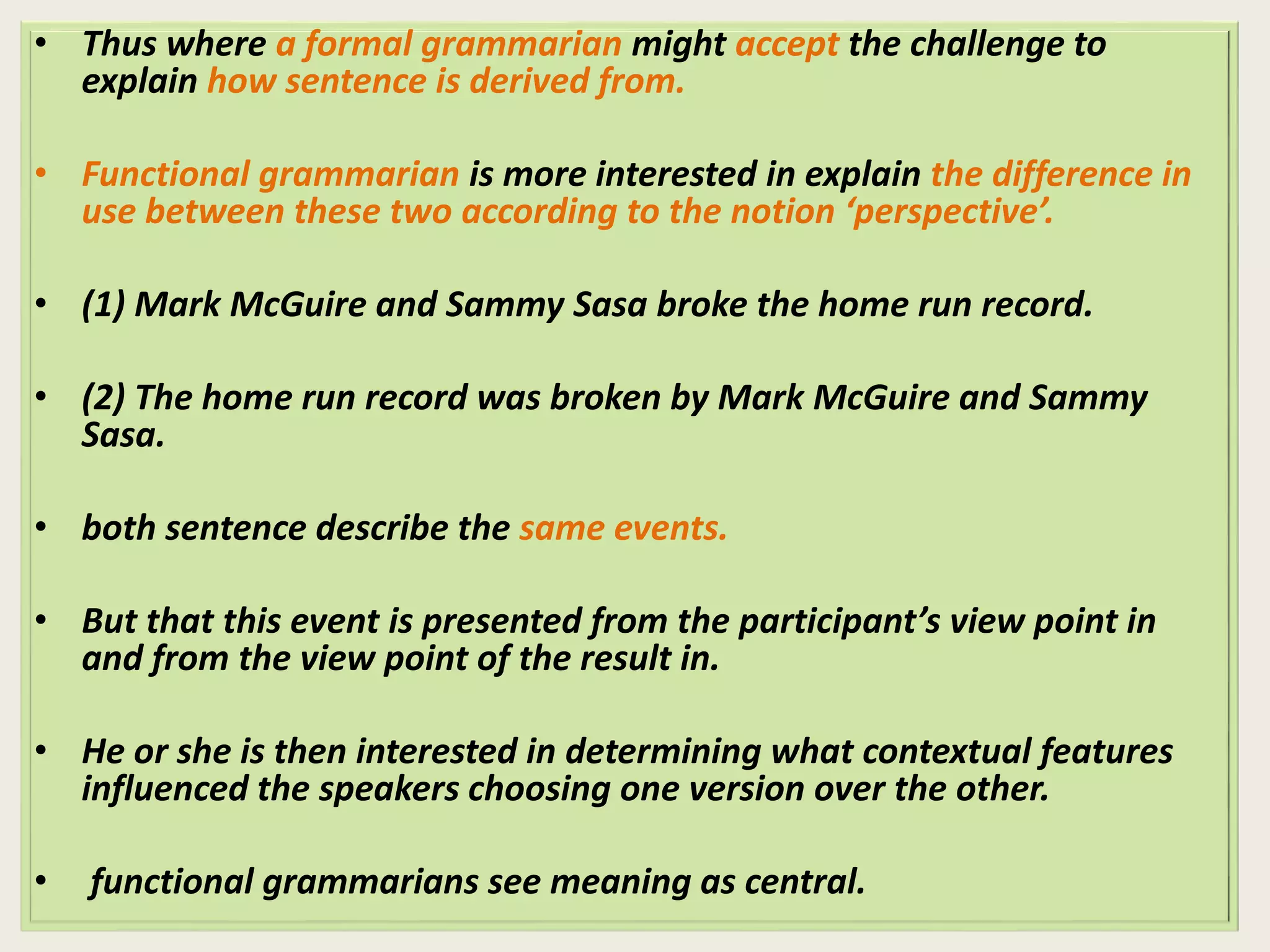• Thus where a formal grammarian might accept the challenge to 
explain how sentence is derived from. 
• Functional grammarian is more interested in explain the difference in 
use between these two according to the notion ‘perspective’. 
• (1) Mark McGuire and Sammy Sasa broke the home run record. 
• (2) The home run record was broken by Mark McGuire and Sammy 
Sasa. 
• both sentence describe the same events. 
• But that this event is presented from the participant’s view point in 
and from the view point of the result in. 
• He or she is then interested in determining what contextual features 
influenced the speakers choosing one version over the other. 
• functional grammarians see meaning as central. 
 
