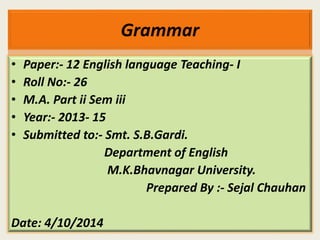 Grammar 
• Paper:- 12 English language Teaching- I 
• Roll No:- 26 
• M.A. Part ii Sem iii 
• Year:- 2013- 15 
• Submitted to:- Smt. S.B.Gardi. 
Department of English 
M.K.Bhavnagar University. 
Prepared By :- Sejal Chauhan 
Date: 4/10/2014 
 