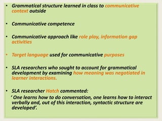 • Grammatical structure learned in class to communicative 
context outside 
• Communicative competence 
• Communicative approach like role play, information gap 
activities 
• Target language used for communicative purposes 
• SLA researchers who sought to account for grammatical 
development by examining how meaning was negotiated in 
learner interactions. 
• SLA researcher Hatch commented: 
‘ One learns how to do conversation, one learns how to interact 
verbally and, out of this interaction, syntactic structure are 
developed’. 
 