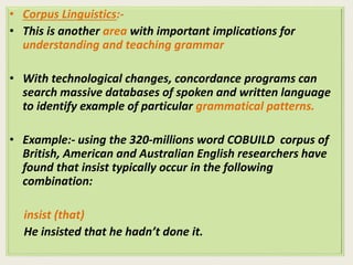 • Corpus Linguistics:- 
• This is another area with important implications for 
understanding and teaching grammar 
• With technological changes, concordance programs can 
search massive databases of spoken and written language 
to identify example of particular grammatical patterns. 
• Example:- using the 320-millions word COBUILD corpus of 
British, American and Australian English researchers have 
found that insist typically occur in the following 
combination: 
insist (that) 
He insisted that he hadn’t done it. 
 
