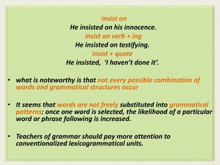 insist on 
He insisted on his innocence. 
insist on verb + ing 
He insisted on testifying. 
insist + quote 
He insisted, ‘I haven’t done it’. 
• what is noteworthy is that not every possible combination of 
words and grammatical structures occur 
• It seems that words are not freely substituted into grammatical 
patterns: once one word is selected, the likelihood of a particular 
word or phrase following is increased. 
• Teachers of grammar should pay more attention to 
conventionalized lexicogrammatical units. 
 