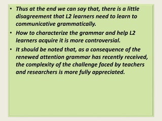 • Thus at the end we can say that, there is a little 
disagreement that L2 learners need to learn to 
communicative grammatically. 
• How to characterize the grammar and help L2 
learners acquire it is more controversial. 
• It should be noted that, as a consequence of the 
renewed attention grammar has recently received, 
the complexity of the challenge faced by teachers 
and researchers is more fully appreciated. 
 