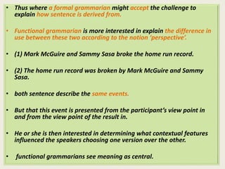 • Thus where a formal grammarian might accept the challenge to 
explain how sentence is derived from. 
• Functional grammarian is more interested in explain the difference in 
use between these two according to the notion ‘perspective’. 
• (1) Mark McGuire and Sammy Sasa broke the home run record. 
• (2) The home run record was broken by Mark McGuire and Sammy 
Sasa. 
• both sentence describe the same events. 
• But that this event is presented from the participant’s view point in 
and from the view point of the result in. 
• He or she is then interested in determining what contextual features 
influenced the speakers choosing one version over the other. 
• functional grammarians see meaning as central. 
 