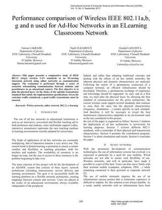 (
Performance comparison of Wireless IEEE 802.11a,b,
g and n used for Ad-Hoc Networks in an ELearning
Classrooms Network
Fatima LAKRAMI
Department of physics
STIC Laboratory, Chouaib Doukkali
University
El Jadida, Morocco
fatima.lakrami@gmail.com
Najib ELKAMOUN
Department of physics
STIC Laboratory, Chouaib Doukkali
University
El Jadida, Morocco
Elkamoun@gmail.com
Ouidad LAOUIDYA
Department of physics
STIC Laboratory, Chouaib Doukkali
University
El Jadida, Morocco
Labouidya.o@ucd.ac.ma
Abstract—This paper presents a comparative study of IEEE
802.11 a/b/g/n wireless LAN standards in an ELearning
classroom network using adhoc networks as communication
support. The evaluation is performed through a series of
scenarios schematizing communication between students and
practitioners in an educational context. The first objective is to
plan the physical layer via the choice of the suitable transmission
standard that satisfy the implementation specifications. Given the
real-time traffic considered, a good traffic transmission must be
ensured.
Keywords- Wirless networks, adhoc network, 802.11, e-learning
I. INTRODUCTION
The use of ad hoc networks in educational institutions is
seen as an innovative, convenient and flexible teaching aid to
both professors and students, since multimedia support (video,
interactive animations) represents the new teaching medium
in learning environments recently adopted by universities.
The fields of application of ad hoc networks are constantly
multiplying, that of education remains a very active one. The
current trend in distant learning is primarily to ensure a certain
comfort and flexibility in teaching procedure, both for
teachers and students. The availability of resources is no
longer an issue, but the way to access to these resources is the
problem beginning to take over.
The main outcome of this project will be the development of
an AD-HOC system that consists of three layers: network
architecture (including transmission), service delivery and
learning environment. The goal is to successfully build the
learning platform on a flexible network architecture, creating
mappings between content and services. Users are placed at
the center of an educational environment, always available,
independent of the peripheral.
Indeed, and rather than adopting traditional concepts and
dealing with the effects of ad hoc mobile networks, the
inherent physical and dynamic characteristics are analyzed.
Following the notion of a spontaneous connection of a
computer terminal, an efficient infrastructure should be
developed. Therefore, a spontaneous exchange of experience
and knowledge should be supported. As start, and as a first
step, we must plan the physical layer, by choosing the best
standard of communication for the given architecture. the
current wireless cards support several standards, that continue
to raise their bit rates, but the physical characteristics
(frequency, modulation ...) remain specific to each standard.
And therefore it will be necessary to reveal the best
transmission characteristics adaptable to an environment such
as the one considered in this project.
the rest of the paper is organized as follow: Section 3 explains
the deployment of ad hoc architecture in universities for
learning purposes. Section 3 reviews different 802.11
standards, with a remainder of their physical and transmission
characteristics. Section 4 presents the contribution proposal.
Section 5 is about simulations and results. Section 6 concludes
the paper.
II. AD HOC NETWORKS
With the prominent development of communication
technologies, the use of information systems has evolved, it is
expressed in particular by a need for user mobility. Wired
networks are not able to ensure such flexibility of use.
Wireless networks, and wifi in particular, have made it
possible to a part of this lack. Users can thus move freely with
their terminal mobile (computer, telephone, PDA ...) while
remaining connected to their personal or corporate network
[2].
The use of mobile terminals requires the use of an
infrastructure (access points) that is sometimes expensive or
difficult to implant. So, this solution is not always feasible. As
a result, mobile networks with no infrastructure have been
International Journal of Computer Science and Information Security (IJCSIS),
Vol. 15, No. 9, September 2017
229 https://sites.google.com/site/ijcsis/
ISSN 1947-5500
 
