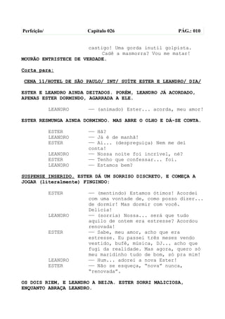 Perfeição/             Capítulo 026                  PÁG.: 010


                       castigo! Uma gorda inutil golpista.
                            Cadê a masmorra? Vou me matar!
MOURÃO ENTRISTECE DE VERDADE.

Corta para:

CENA 11/HOTEL DE SÃO PAULO/ INT/ SUÍTE ESTER E LEANDRO/ DIA/

ESTER E LEANDRO AINDA DEITADOS. PORÉM, LEANDRO JÁ ACORDADO,
APENAS ESTER DORMINDO, AGARRADA A ELE.

             LEANDRO   —— (animado) Ester... acorda, meu amor!

ESTER RESMUNGA AINDA DORMINDO. MAS ABRE O OLHO E DÁ-SE CONTA.

             ESTER     —— Hã?
             LEANDRO   —— Já é de manhã!
             ESTER     —— Ai... (despreguiça) Nem me dei
                       conta!
             LEANDRO   —— Nossa noite foi incrível, né?
             ESTER     —— Tenho que confessar... foi.
             LEANDRO   —— Estamos bem?

SUSPENSE INSERIDO. ESTER DÁ UM SORRISO DISCRETO, E COMEÇA A
JOGAR (literalmente) FINGINDO:

             ESTER     —— (mentindo) Estamos ótimos! Acordei
                       com uma vontade de, como posso dizer...
                       de dormir! Mas dormir com você.
                       Delícia!
             LEANDRO   —— (sorria) Nossa... será que tudo
                       aquilo de ontem era estresse? Acordou
                       renovada!
             ESTER     —— Sabe, meu amor, acho que era
                       estresse. Eu passei três meses vendo
                       vestido, bufê, música, DJ... acho que
                       fugi da realidade. Mas agora, quero só
                       meu maridinho tudo de bom, só pra mim!
             LEANDRO   —— Hum... adorei a nova Ester!
             ESTER     —— Não se esqueça, “nova” nunca,
                       “renovada”.

OS DOIS RIEM, E LEANDRO A BEIJA. ESTER SORRI MALICIOSA,
ENQUANTO ABRAÇA LEANDRO.
 