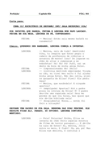 Perfeição/             Capítulo 026                  PÁG.: 011


Corta para:

   CENA 12/ ESCRITÓRIO DE GEOVANE/ INT/ SALA RECEPÇÃO/ DIA/

POR INCRÍVEL QUE PAREÇA, FÁTIMA E LENINHA NUM PAPO LASCADO.
FÁTIMA EM SUA MESA, LENINHA DE PÉ, CONVERSANDO:

             FÁTIMA    —— Menina! Então saiu mesmo bafafá no
                       casamento?

Cômico. QUERENDO SER BAMBAMBÃ, LENINHA COMEÇA A INVENTAR:

             LENINHA   —— Menina, saiu de tudo! (mentindo)
                       Olha, tu imagina que Ester pegou o
                       cabelo da professora de ciências e
                       arrancou de monte! Isso! Se jogaram no
                       chão do altar e começaram a se
                       esbofetar! Pá! Pá! Pá! Puff, sai um
                       dente da boca de minha amiga Ester.
             FÁTIMA    —— (impressionada) Ah! Sério?
             LENINHA   —— (continua mentindo empolgada) Virada
                       no cão, eu tirei meu salto e fui ajudar
                       minha amiga Ester. Não deu outra, pisei
                       na garganta da Elisa! Pisei! Ela pediu
                       água!
             FÁTIMA    —— Menina, que escândalo! E ninguém
                       apartou?
             LENINHA   —— (empolgada) Apartar? Até o padre
                       pisou na intrusa da Elisa! É! O padre
                       deu-lhe uma sapatada nela! Deus me
                       perdoe do que vou falar, mas quase que
                       ele dá-lhe bibliada nela!
             FÁTIMA    —— (boquiaberta) Nossa... então foi
                       feio a situação!

GEOVANE VEM SAINDO DE SUA SALA. NENHUMA DAS DUAS PERCEBE. ELE
RESOLVE FICAR ALI, PARADO, SÓ OUVINDO. LENINHA CONTINUA
MENTINDO:

             LENINHA   —— Feia! Feíssima! Então, Elisa se
                       levanta do chão feito aquelas monstra
                       de filme de terror paraguai... E dá-lhe
                       na cara de Ester! Aí, menina, Júlio
                       entra no meio. E fight! Pá, pá, pá! Mas
                       Elisa num desiste, e continua a
 