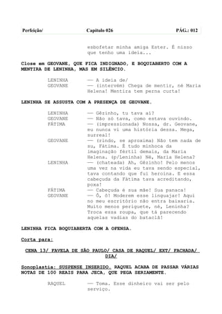 Perfeição/             Capítulo 026                  PÁG.: 012


                       esbofetar minha amiga Ester. É nisso
                       que tenho uma ideia...

Close em GEOVANE, QUE FICA INDIGNADO, E BOQUIABERTO COM A
MENTIRA DE LENINHA, MAS EM SILÊNCIO.

             LENINHA   —— A ideia de/
             GEOVANE   —— (intervém) Chega de mentir, né Maria
                       Helena! Mentira tem perna curta!

LENINHA SE ASSUSTA COM A PRESENÇA DE GEOVANE.

             LENINHA   —— Gêzinho, tu tava aí?
             GEOVANE   —— Não só tava, como estava ouvindo.
             FÁTIMA    —— (impressionada) Nossa, dr. Geovane,
                       eu nunca vi uma história dessa. Mega,
                       surreal!
             GEOVANE   —— (rindo, se aproxima) Não tem nada de
                       su, Fátima. É tudo minhoca da
                       imaginação fértil demais, da Maria
                       Helena. (p/Leninha) Né, Maria Helena?
             LENINHA   —— (chateada) Ah, Gêzinho! Pelo menos
                       uma vez na vida eu tava sendo especial,
                       tava contando que fui heroína. E essa
                       cabeçuda da Fátima tava acreditando,
                       poxa!
             FÁTIMA    —— Cabeçuda é sua mãe! Sua panaca!
             GEOVANE   —— Ô, ô! Moderem esse linguajar! Aqui
                       no meu escritório não entra baixaria.
                       Muito menos periguete, né, Leninha?
                       Troca essa roupa, que tá parecendo
                       aquelas vadias do bataclã!

LENINHA FICA BOQUIABERTA COM A OFENSA.

Corta para:

 CENA 13/ FAVELA DE SÃO PAULO/ CASA DE RAQUEL/ EXT/ FACHADA/
                            DIA/

Sonoplastia: SUSPENSE INSERIDO. RAQUEL ACABA DE PASSAR VÁRIAS
NOTAS DE 100 REAIS PARA JECA, QUE PEGA SERIAMENTE.

             RAQUEL    —— Toma. Esse dinheiro vai ser pelo
                       serviço.
 