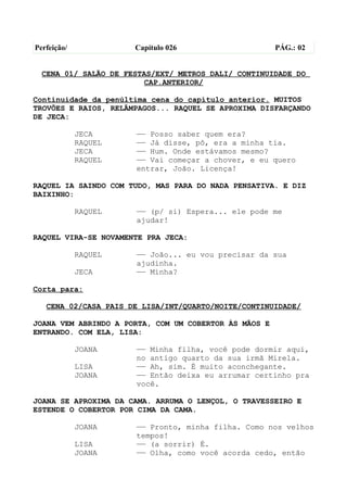 Perfeição/            Capítulo 026                     PÁG.: 02


  CENA 01/ SALÃO DE FESTAS/EXT/ METROS DALI/ CONTINUIDADE DO
                        CAP.ANTERIOR/

Continuidade da penúltima cena do capítulo anterior. MUITOS
TROVÕES E RAIOS, RELÂMPAGOS... RAQUEL SE APROXIMA DISFARÇANDO
DE JECA:

             JECA     —— Posso saber quem era?
             RAQUEL   —— Já disse, pô, era a minha tia.
             JECA     —— Hum. Onde estávamos mesmo?
             RAQUEL   —— Vai começar a chover, e eu quero
                      entrar, João. Licença!

RAQUEL IA SAINDO COM TUDO, MAS PARA DO NADA PENSATIVA. E DIZ
BAIXINHO:

             RAQUEL   —— (p/ si) Espera... ele pode me
                      ajudar!

RAQUEL VIRA-SE NOVAMENTE PRA JECA:

             RAQUEL   —— João... eu vou precisar da sua
                      ajudinha.
             JECA     —— Minha?

Corta para:

   CENA 02/CASA PAIS DE LISA/INT/QUARTO/NOITE/CONTINUIDADE/

JOANA VEM ABRINDO A PORTA, COM UM COBERTOR ÀS MÃOS E
ENTRANDO. COM ELA, LISA:

             JOANA    —— Minha filha, você pode dormir aqui,
                      no antigo quarto da sua irmã Mirela.
             LISA     —— Ah, sim. É muito aconchegante.
             JOANA    —— Então deixa eu arrumar certinho pra
                      você.

JOANA SE APROXIMA DA CAMA. ARRUMA O LENÇOL, O TRAVESSEIRO E
ESTENDE O COBERTOR POR CIMA DA CAMA.

             JOANA    —— Pronto, minha filha. Como nos velhos
                      tempos!
             LISA     —— (a sorrir) É.
             JOANA    —— Olha, como você acorda cedo, então
 