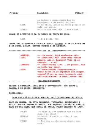 Perfeição/             Capítulo 026                  PÁG.: 03


                       eu coloco o despertador bem de
                       madrugada. 4 da manhã, tá bom?
             LISA      —— Tá ótimo. Assim eu mesma preparo um
                       café pra gente.
             JOANA     —— (ri) Que bom. Bom... Boa noite!

JOANA SE APROXIMA E DÁ UM BEIJO NA TESTA DE LISA:

             LISA      —— Boa noite, mãe.

JOANA SAI DO QUARTO E FECHA A PORTA. Triste. LISA SE APROXIMA
E SE SENTA à CAMA. DEPOIS COMEÇA A SE LEMBRAR:

--------------------------LISA SE LEMBRANDO------------------

             LEANDRO   —— (se senta) Você realmente veio.
             LISA      —— (baixinho) Mas, quem dera viesse
                       alegre, não é, Leandro? Você tá se
                       casando... e eu?
             LEANDRO   —— (emocionado) Lisa... me perdoa, mas
                       eu tenho que casar.
             LISA      —— (emocionada) Impressionante...
                       vocês ricos só se importam com imagem,
                       imagem? E daí se esse casamento aqui
                       não acontecesse? Ia matar vocês? Não

-----------------------REALIDADE/PRESENTE--------------------

TRISTE E CHATEADA, LISA PEGA O TRAVESSEIRO, PÕE SOBRE A
CABEÇA E SE DEITA. PENSATIVA.

Corta para:

  CENA 03/ APÊ DE LISA E MIRELA/ INT/ QUARTO MIRELA/ NOITE.

FOCO NA JANELA: JÁ ESTÁ CHOVENDO. TROVOADAS, RELÂMPAGOS E
RAIOS. MIRELA ARRUMA O LENÇOL, NUM PEQUENO COLCHÃO NO CHÃO AO
LADO DE SUA CAMA, QUE SERIA DE PAULO. PAULO OLHANDO AO LADO.

             PAULO      —— Mirela. Tem certeza que eu deva
                       dormir no chão?
             MIRELA    —— Tenho. E não é no chão, é num
                       colchão.
             PAULO     —— Por que eu não posso dormir com
                       você?
 
