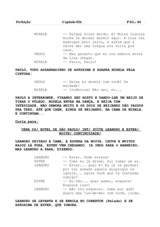 Perfeição/             Capítulo 026                  PÁG.: 04


             MIRELA    —— Porque ficou doido, é? Muita loucura
                       minha te deixar dormir aqui. A Lisa vai
                       madrugar pelo jeito, e assim que a
                       chuva der uma trégua ela volta pra
                       casa.
             PAULO     —— Mas garanto que eu vou embora antes
                       da Lisa chegar.
             MIRELA    —— Paulo, Paulo!

PAULO, TODO ASSANHADINHO SE APROXIMA E AGARRA MIRELA PELA
CINTURA:

             PAULO     —— Deixa eu dormir com você? Se
                       maldade!
             MIRELA    —— (indecisa) Não sei, eu...

PAULO A INTERROMPE, VIRANDO SEU ROSTO E DANDO-LHE UM BEIJO DE
TIRAR O FÔLEGO. MIRELA ENTRA NA DANÇA, E BEIJA COM
INTESIDADE. NÃO DEMORA MUITO E OS DOIS SE BEIJANDO DÃO PASSOS
PRA TRÁS, ATÉ QUE CAEM, AINDA SE BEIJANDO, NA CAMA DE MIRELA.
E CONTINUAM...

Corta para:

   CENA 04/ HOTEL DE SÃO PAULO/ INT/ SUÍTE LEANDRO E ESTER/
                     NOITE/ CONTINUIDADE/

LEANDRO DEITADO À CAMA, À ESPERA DA NOIVA. CHUVA E MUITOS
RAIOS LÁ FORA. ESTER VEM CHEGANDO. IA INDO PARA O BANHEIRO,
MAS LEANDRO A PARA, DIZENDO:

             LEANDRO   —— Ester. Onde estava?
             ESTER     —— Como eu já disse, fui tomar um ar.
             LEANDRO   —— Ester... qual é? Eu já te perdoei
                       por ter armado aquele quiproquó na
                       igreja... agora você que tá chateada
                       comigo?
             ESTER     —— Eu não... quer saber, esquece!
                       Esquece isso!
             LEANDRO   —— Não vou esquecer. Sabe por quê?
                       Quero uma lua-de-mel com você, linda.

LEANDRO SE LEVANTA E SE ENROLA NO COBERTOR (Pelado) E SE
APROXIMA DE ESTER, QUE IGNORA.
 