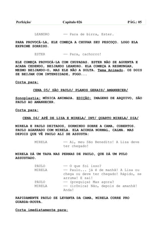 Perfeição/                 Capítulo 026                  PÁG.: 05


             LEANDRO       —— Para de birra, Ester.

PARA PROVOCÁ-LA, ELE COMEÇA A CHUPAR SEU PESCOÇO. LOGO ELA
EXPRIME SORRISO.

             ESTER         —— Para, cachorro!

ELE COMEÇA PROVOCÁ-LA COM CHUPADAS. ESTER NÃO SE AGUENTA E
ACABA CEDENDO, BEIJANDO LEANDRO. ELA COMEÇA A RESMUNGAR,
MESMO BEIJANDO-O, MAS ELE NÃO A SOLTA. Tema Animado. OS DOIS
SE BEIJAM COM INTENSIDADE, FOGO...

Corta para:

             CENA 05/ SÃO PAULO/ PLANOS GERAIS/ AMANHECER/

Sonoplastia: MÚSICA ANIMADA. EDIÇÃO: IMAGENS DE ARQUIVO, SÃO
PAULO AO AMANHECER.

Corta para:

    CENA 06/ APÊ DE LISA E MIRELA/ INT/ QUARTO MIRELA/ DIA/

MIRELA E PAULO DEITADOS, DORMINDO SOBRE A CAMA, COBERTOS.
PAULO AGARRADO COM MIRELA. ELA ACORDA NORMAL, CALMA. MAS
DEPOIS QUE VÊ PAULO ALI SE ASSUSTA:

             MIRELA        —— Ai, meu São Benedito! A Lisa deve
                           ter chegado!

MIRELA DÁ UM TAPA NAS PERNAS DE PAULO, QUE DÁ UM PULO
ASSUSTADO.

             PAULO         —— O que foi isso?
             MIRELA        —— Paulo... já é de manhã! A Lisa ou
                           chega ou deve ter chegado! Rápido, se
                           arruma! E sai!
             PAULO         —— (preguiça) Mas agora?
             MIRELA        —— (irônica) Não, depois de amanhã!
                           Anda!

RAPIDAMENTE PAULO SE LEVANTA DA CAMA, MIRELA CORRE PRO
GUARDA-ROUPA.

Corta imediatamente para:
 