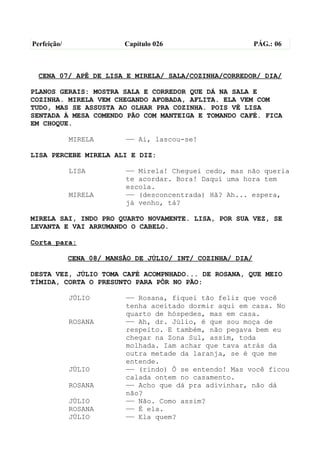Perfeição/                Capítulo 026                      PÁG.: 06



  CENA 07/ APÊ DE LISA E MIRELA/ SALA/COZINHA/CORREDOR/ DIA/

PLANOS GERAIS: MOSTRA SALA E CORREDOR QUE DÁ NA SALA E
COZINHA. MIRELA VEM CHEGANDO AFOBADA, AFLITA. ELA VEM COM
TUDO, MAS SE ASSUSTA AO OLHAR PRA COZINHA. POIS VÊ LISA
SENTADA À MESA COMENDO PÃO COM MANTEIGA E TOMANDO CAFÉ. FICA
EM CHOQUE.

             MIRELA       —— Ai, lascou-se!

LISA PERCEBE MIRELA ALI E DIZ:

             LISA         —— Mirela! Cheguei cedo, mas não queria
                          te acordar. Bora! Daqui uma hora tem
                          escola.
             MIRELA       —— (desconcentrada) Hã? Ah... espera,
                          já venho, tá?

MIRELA SAI, INDO PRO QUARTO NOVAMENTE. LISA, POR SUA VEZ, SE
LEVANTA E VAI ARRUMANDO O CABELO.

Corta para:

             CENA 08/ MANSÃO DE JÚLIO/ INT/ COZINHA/ DIA/

DESTA VEZ, JÚLIO TOMA CAFÉ ACOMPNHADO... DE ROSANA, QUE MEIO
TÍMIDA, CORTA O PRESUNTO PARA PÔR NO PÃO:

             JÚLIO        —— Rosana, fiquei tão feliz que você
                          tenha aceitado dormir aqui em casa. No
                          quarto de hóspedes, mas em casa.
             ROSANA       —— Ah, dr. Júlio, é que sou moça de
                          respeito. E também, não pegava bem eu
                          chegar na Zona Sul, assim, toda
                          molhada. Iam achar que tava atrás da
                          outra metade da laranja, se é que me
                          entende.
             JÚLIO        —— (rindo) Ô se entendo! Mas você ficou
                          calada ontem no casamento.
             ROSANA       —— Acho que dá pra adivinhar, não dá
                          não?
             JÚLIO        —— Não. Como assim?
             ROSANA       —— É ela.
             JÚLIO        —— Ela quem?
 