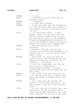Perfeição/            Capítulo 026                      PÁG.: 07


             ROSANA   —— A outra.
             JÚLIO    —— (confuso) A outra? Eita! Não tô
                      entendo, Rosana.
             ROSANA   —— A Rackelly.
             JÚLIO    —— (rindo) Ah! A Raquel.
             ROSANA   —— É que iam achar que sou biscate se
                      eu ficar de braço dado com o senhor, e
                      ela também. É tipo, eu dividindo você
                      com ela.
             JÚLIO    —— (ri sem graça) Poxa... é que a
                      Raquel, sabe, ela fez uma coisa tão
                      bonita. Salvou a minha vida. Salvou.
                      Aí, ela queria tanto ir num casamento.
                      E moça desacompanhada em casamento é
                      motivo pra bafafá e fofoca. Aí resolvi
                      chamá-la pra ser minha acompanhante.
             ROSANA   —— Mas não contava com a minha
                      presença?
             JÚLIO    —— Contava. Contava, sim. Eu lhe
                      convidei com um mês de antecedência, se
                      lembra? Mas aí... ela me salvou pouco
                      depois disso.
             ROSANA   —— Mas assim, te salvou do quê? De
                      levar um tiro, ser atropelado por uma
                      máquina de esteira, um trator, um
                      caminhão... um ônibus?!
             JÚLIO    —— (ri) Foi atropelado, sim. Mas de
                      moto. Um ser irresponsável,
                      provavelmente drogado, ou então
                      alcoolizado quase que me manda pro céu
                      mais cedo!
             ROSANA   —— Ai, credo. Vira essa boca pra lá!
             JÚLIO    —— É. Mas me sinto tão só nessa casa,
                      agora que Ester e Leandro tão em lua-
                      de-mel.
             ROSANA   —— Ué... uma casa tão chique, tão
                      bonita e sofisticada como essa... eu
                      dava graças a Deus pro ficar sozinha
                      nela!
             JÚLIO    —— É, mas você que é novinha tem o que
                      aproveitar. Eu que sou mais coroa,
                      tenho que arrumar uma pessoa pra vida
                      toda, entende? Pra morrer ao meu lado.

JÚLIO PEGA NA MÃO DE ROSANA CARINHOSAMENTE. E COM UMA
 