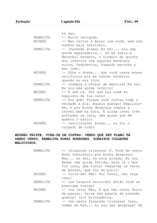 Perfeição/              Capítulo 026                  PÁG.: 09


                        te dar.
             ERMELITA   —— Muito obrigada.
             MOURÃO     —— Mas voltar a morar com você, nem nos
                        sonhos mais terríveis.
             ERMELITA   —— (fazendo drama) Eu sei... sou uma
                        gorda empacadeira... só me resta a
                        Marechal Deodoro, o viaduto do quinto
                        dos infernos com aqueles mendigos
                        sujos, fedorentos, fumando maconha a
                        meu lado.
             MOURÃO     —— Olha o drama... que você usava esses
                        artifícios pra me tascar dinheiro
                        quando eu era rico.
             ERMELITA   —— (começa a chorar de mentira) Eu sei.
                        Eu sou uma gorda infeliz!
             MOURÃO     —— E vem cá. Por que tua irmã te
                        expulsou da tua casa?
             ERMELITA   —— Por quê? Porque você contou toda a
                        verdade a ela. Aquela quenga! Expulsou-
                        me, e pra minha desgraça começa a
                        chover bem na hora. E ainda levei três
                        portadas na cara, uma quase que me
                        quebra o nariz!
             MOURÃO     —— (entristece) Então... eu fui o
                        culpado de tudo?

MOURÃO TRISTE, VIRA-SE DE COSTAS. VENDO QUE SEU PLANO TÁ
DANDO CERTO, ERMELITA SORRI HORRORES. SORRISOS COLGATES
MALICIOSOS.

             ERMELITA   —— (fingindo tristeza) É. Você de certo
                        modo contribuiu pra minha desgraça.
                        Mas... eu sei, eu tava errada. Eu sou
                        mesmo uma gorda fétida, seja lá o que
                        for isso, uma tonta! Pegue-me um ferro
                        de passar, que vou me punir!
             MOURÃO     —— (vira-se) Não! Por favor, não faça
                        isso!
             ERMELITA   —— (se levanta sorrindo) Então você se
                        preocupa comigo?
             MOURÃO     —— (na lata) Não, é que não tenho ferro
                        de passar. Serve uma panela de pressão
                        quente? (ri) brincadeira.
             ERMELITA   —— (se senta fingindo tristeza) Isso,
                        zombe de mim... eu sou uma desgraça! Um
 