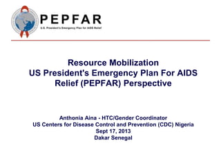 Resource Mobilization
US President's Emergency Plan For AIDS
Relief (PEPFAR) Perspective
Anthonia Aina - HTC/Gender Coordinator
US Centers for Disease Control and Prevention (CDC) Nigeria
Sept 17, 2013
Dakar Senegal
 