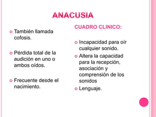

También llamada
cofosis.

CUADRO CLINICO:
Incapacidad para oír
cualquier sonido.
 Altera la capacidad
para la recepción,
asociación y
comprensión de los
sonidos
 Lenguaje.




Pérdida total de la
audición en uno o
ambos oídos.



Frecuente desde el
nacimiento.

 
