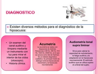 

Existen diversos métodos para el diagnóstico de la
hipoacusia:

• Un examen del
canal auditivo y
tímpano mediante
un instrumento con
luz para mirar el
interior de los oídos
(otoscopio).
• Historia clínica.

Acumetría
La acumetría se realiza con
diapasones de distintas
frecuencias (128 Hz, 256 Hz, 512
Hz, 1024 Hz, 2048 Hz), es lo que
se conoce como Set de Hartman.
Es un método diagnóstico
cualitativo. Su principal misión es
distinguir entre la hipoacusia de
transmisión y la hipoacusia
neurosensorial.

Audiometría tonal
supra liminar
Sirve para valorar la
capacidad de reclutamiento,
la fatiga auditiva y la
adaptación en la hipoacusia
neurosensorial. El estímulo
auditivo que se utiliza supera
el umbral del sujeto.

 
