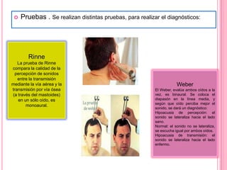 

Pruebas . Se realizan distintas pruebas, para realizar el diagnósticos:

Rinne
La prueba de Rinne
compara la calidad de la
percepción de sonidos
entre la transmisión
mediante la vía aérea y la
transmisión por vía ósea
(a través del mastoides)
en un sólo oído, es
monoaural.

Weber
El Weber, evalúa ambos oídos a la
vez, es binaural. Se coloca el
diapasón en la línea media, y
según que oído perciba mejor el
sonido, se dará un diagnóstico:
Hipoacusia de percepción: el
sonido se lateraliza hacia el lado
sano.
Normal: el sonido no se lateraliza,
se escucha igual por ambos oídos.
Hipoacusia de transmisión: el
sonido se lateraliza hacia el lado
enfermo.

 