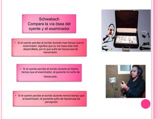 Schwabach
Compara la vía ósea del
oyente y el examinador

• Si el oyente percibe el sonido durante mas tiempo que el
examinador, significa que su vía ósea está más
desarrollada, por lo que sufre de hipoacusia de
transmisión.

• Si el oyente percibe el sonido durante el mismo
tiempo que el examinador, el paciente no sufre de
hipoacusia.

• Si el oyente percibe el sonido durante menos tiempo que
el examinador, el paciente sufre de hipoacusia de
percepción

 