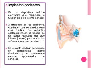  Implantes

cocleares



Es un dispositivo médico
electrónico que reemplaza la
función del oído interno dañado.



A diferencia de los audífonos,
que hacen que los sonidos sean
más fuertes, los implantes
cocleares hacen el trabajo de
las partes dañadas del oído
interno (cóclea) para enviar las
señales sonoras al cerebro.



El implante coclear comprende
un
componente
interno
(implante) y un componente
externo
(procesador
de
sonidos).

 