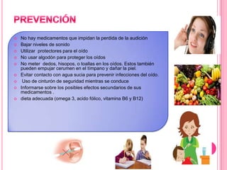 









No hay medicamentos que impidan la perdida de la audición
Bajar niveles de sonido
Utilizar protectores para el oído
No usar algodón para proteger los oídos
No meter dedos, hisopos, o toallas en los oídos. Estos también
pueden empujar cerumen en el tímpano y dañar la piel.
Evitar contacto con agua sucia para prevenir infecciones del oído.
Uso de cinturón de seguridad mientras se conduce
Informarse sobre los posibles efectos secundarios de sus
medicamentos .
dieta adecuada (omega 3, acido fólico, vitamina B6 y B12)

 