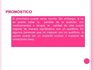 El pronóstico puede variar mucho. Sin embargo, si no
se puede tratar la
pérdida de la audición con
medicamentos o cirugía, la calidad de vida puede
mejorar de manera significativa con un audífono. En
algunos personas que no mejoran con un audífono, la
opción puede ser un implante coclear o implante de
conducción ósea.

 