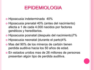 Hipoacusia indeterminada 40%
 Hipoacusia prenatal 40% (antes del nacimiento)
afecta a 1 de cada 4.000 nacidos por factores
genéticos y hereditarios.
 Hipoacusia posnatal (después del nacimiento)7%
 Hipoacusia neonatal (durante el parto)4%
 Mas del 90% de los mineros de carbón tienen
perdida auditiva hacia los 50 años de edad.
 En estados unidos mas de 26 millones de personas
presentan algún tipo de perdida auditiva.


 
