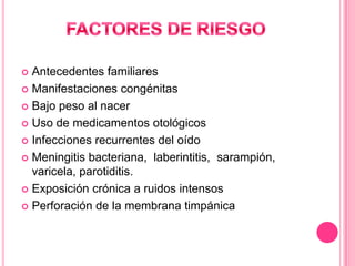 Antecedentes familiares
 Manifestaciones congénitas
 Bajo peso al nacer
 Uso de medicamentos otológicos
 Infecciones recurrentes del oído
 Meningitis bacteriana, laberintitis, sarampión,
varicela, parotiditis.
 Exposición crónica a ruidos intensos
 Perforación de la membrana timpánica


 