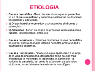 




Causas prenatales.- Serán las afecciones que se presentan
ya en el claustro materno y podemos clasificarlas de dos tipos:
hereditarias y adquiridas.
a) Origen hereditario-genético: asociada otros síndromes o
patologías.
b) Adquiridas : tienen su origen en procesos infecciosos como
rubéola, toxoplasmosis, sífilis, etc.



Causas neonatales.- Podemos centrar las causas neonatales
en cuatro: anoxia neonatal, ictericia neonatal, prematuridad y
traumatismo obstétrico.



Causas Postnatales.- hipoacusias que aparecerán a lo largo
de la vida de una persona, destacando como causas más
importantes la meningitis, la laberintitis, el sarampión, la
varicela, la parotiditis, así como la exposición a sustancias
ototóxicas, especialmente de carácter farmacológico.

 