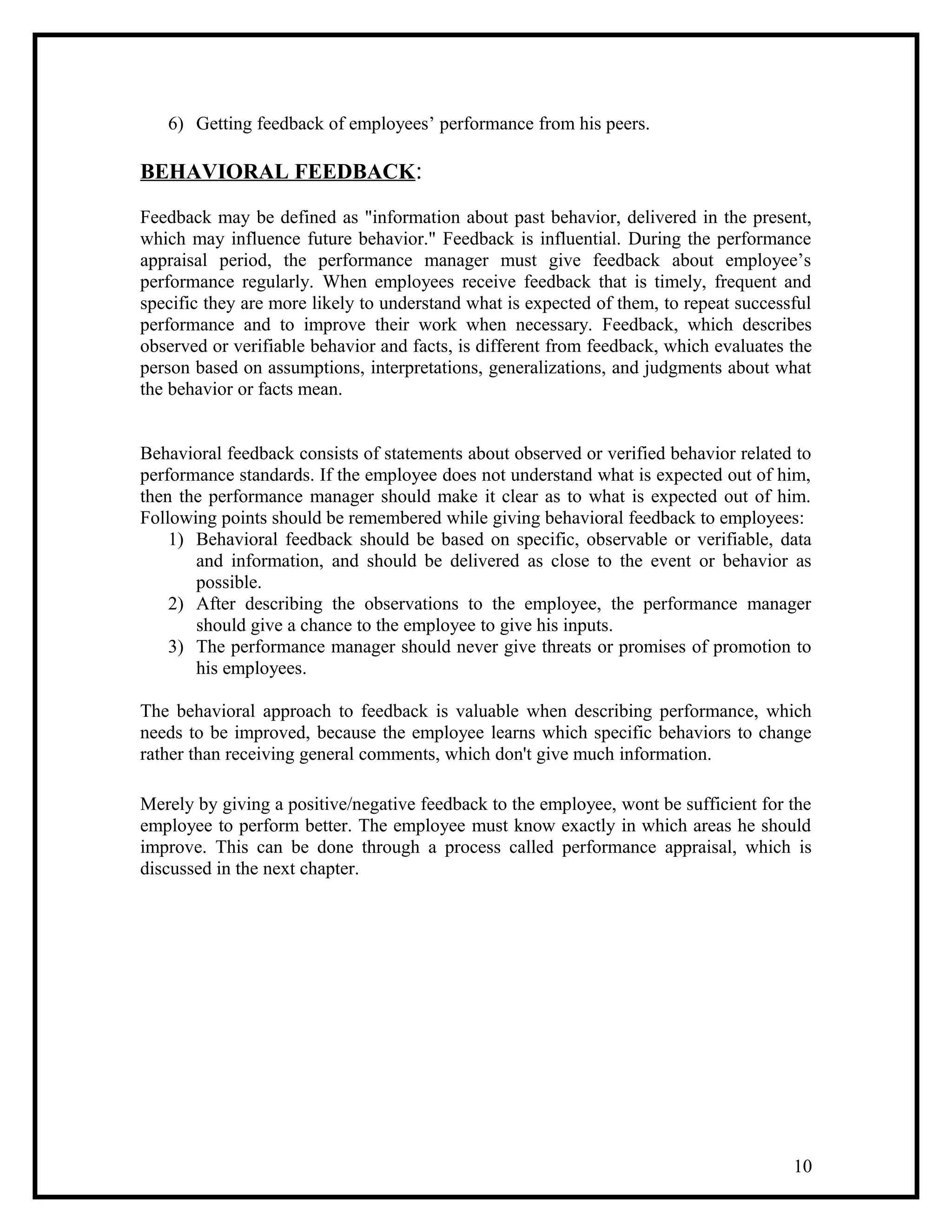 6) Getting feedback of employees’ performance from his peers.
BEHAVIORAL FEEDBACK:
Feedback may be defined as "information about past behavior, delivered in the present,
which may influence future behavior." Feedback is influential. During the performance
appraisal period, the performance manager must give feedback about employee’s
performance regularly. When employees receive feedback that is timely, frequent and
specific they are more likely to understand what is expected of them, to repeat successful
performance and to improve their work when necessary. Feedback, which describes
observed or verifiable behavior and facts, is different from feedback, which evaluates the
person based on assumptions, interpretations, generalizations, and judgments about what
the behavior or facts mean.
Behavioral feedback consists of statements about observed or verified behavior related to
performance standards. If the employee does not understand what is expected out of him,
then the performance manager should make it clear as to what is expected out of him.
Following points should be remembered while giving behavioral feedback to employees:
1) Behavioral feedback should be based on specific, observable or verifiable, data
and information, and should be delivered as close to the event or behavior as
possible.
2) After describing the observations to the employee, the performance manager
should give a chance to the employee to give his inputs.
3) The performance manager should never give threats or promises of promotion to
his employees.
The behavioral approach to feedback is valuable when describing performance, which
needs to be improved, because the employee learns which specific behaviors to change
rather than receiving general comments, which don't give much information.
Merely by giving a positive/negative feedback to the employee, wont be sufficient for the
employee to perform better. The employee must know exactly in which areas he should
improve. This can be done through a process called performance appraisal, which is
discussed in the next chapter.
10
 