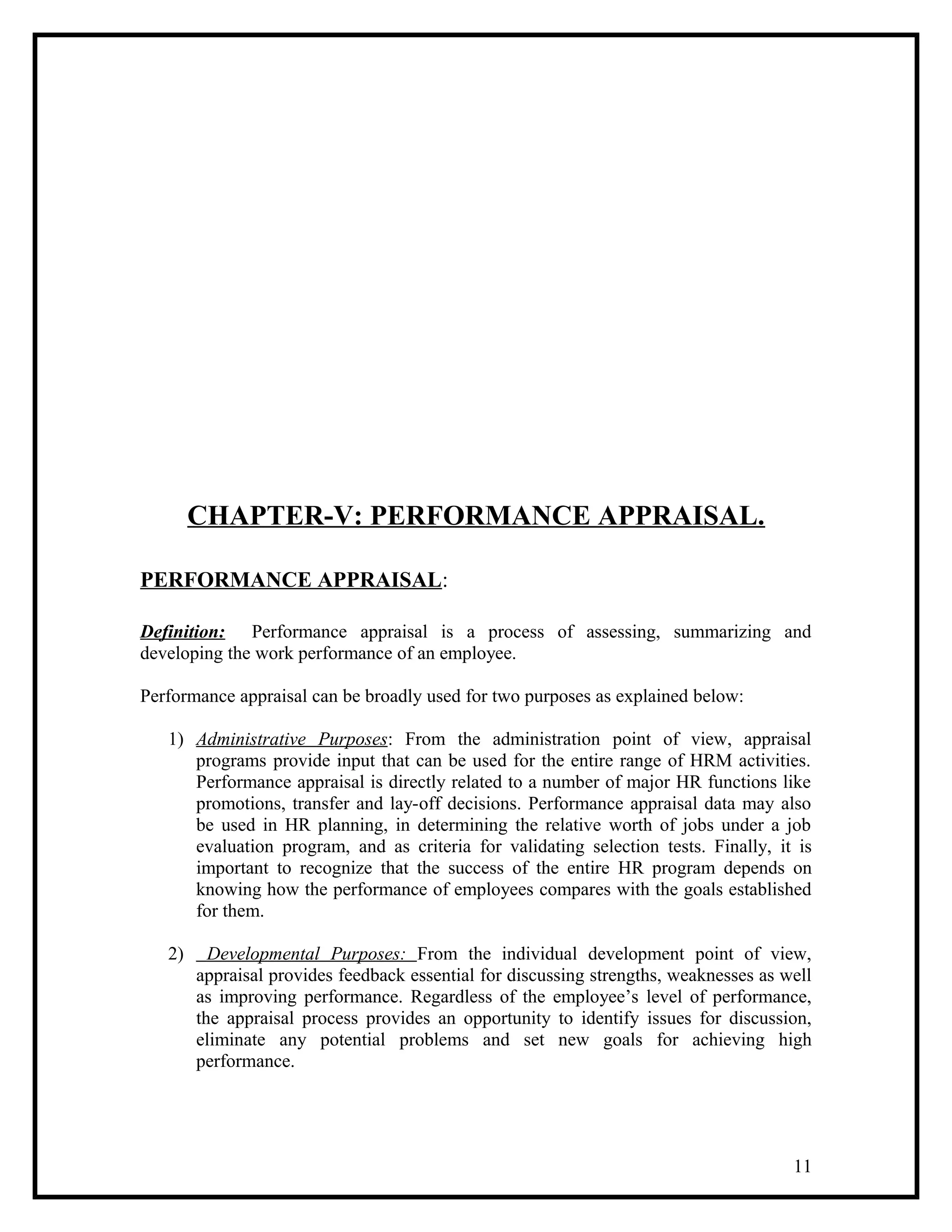 CHAPTER-V: PERFORMANCE APPRAISAL.
PERFORMANCE APPRAISAL:
Definition: Performance appraisal is a process of assessing, summarizing and
developing the work performance of an employee.
Performance appraisal can be broadly used for two purposes as explained below:
1) Administrative Purposes: From the administration point of view, appraisal
programs provide input that can be used for the entire range of HRM activities.
Performance appraisal is directly related to a number of major HR functions like
promotions, transfer and lay-off decisions. Performance appraisal data may also
be used in HR planning, in determining the relative worth of jobs under a job
evaluation program, and as criteria for validating selection tests. Finally, it is
important to recognize that the success of the entire HR program depends on
knowing how the performance of employees compares with the goals established
for them.
2) Developmental Purposes: From the individual development point of view,
appraisal provides feedback essential for discussing strengths, weaknesses as well
as improving performance. Regardless of the employee’s level of performance,
the appraisal process provides an opportunity to identify issues for discussion,
eliminate any potential problems and set new goals for achieving high
performance.
11
 