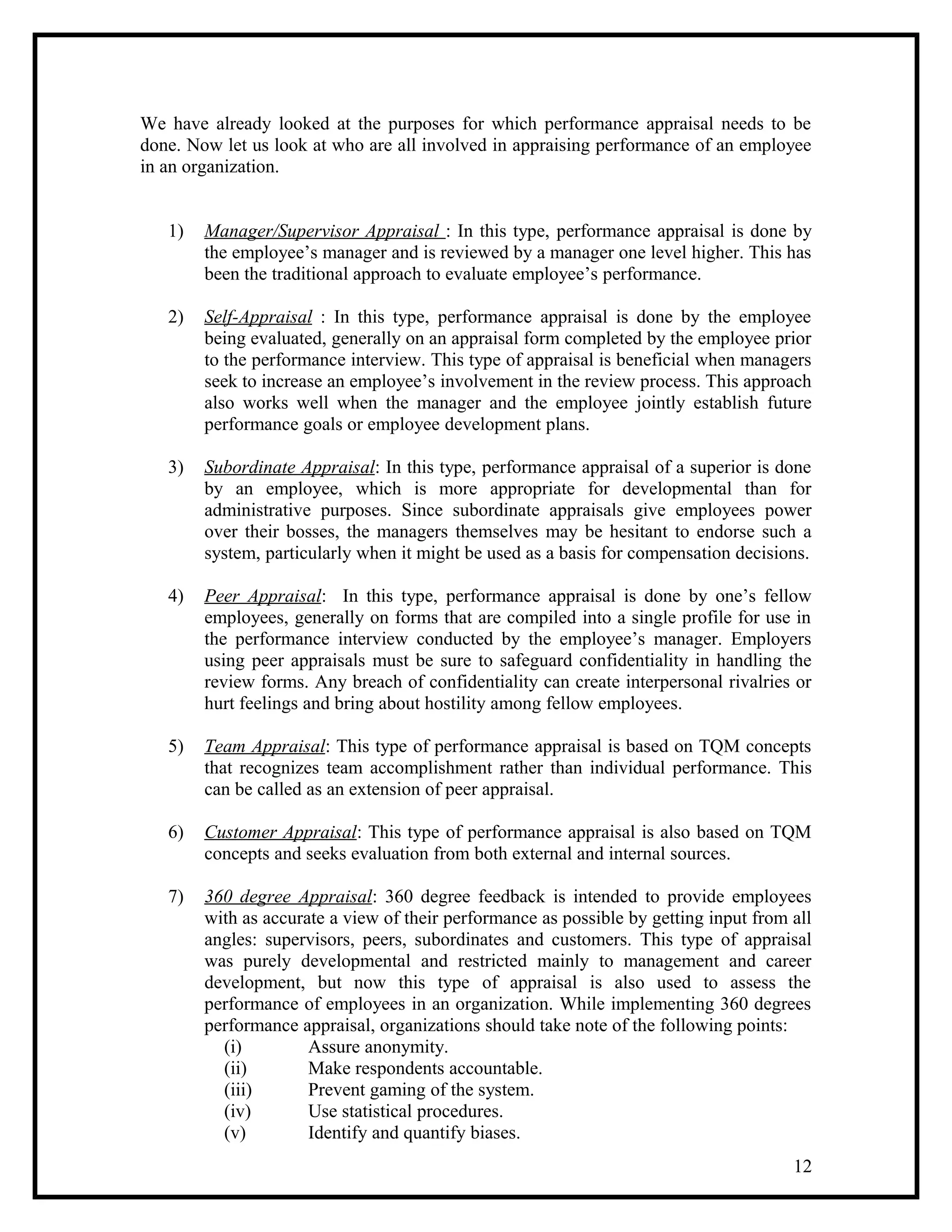 We have already looked at the purposes for which performance appraisal needs to be
done. Now let us look at who are all involved in appraising performance of an employee
in an organization.
1) Manager/Supervisor Appraisal : In this type, performance appraisal is done by
the employee’s manager and is reviewed by a manager one level higher. This has
been the traditional approach to evaluate employee’s performance.
2) Self-Appraisal : In this type, performance appraisal is done by the employee
being evaluated, generally on an appraisal form completed by the employee prior
to the performance interview. This type of appraisal is beneficial when managers
seek to increase an employee’s involvement in the review process. This approach
also works well when the manager and the employee jointly establish future
performance goals or employee development plans.
3) Subordinate Appraisal: In this type, performance appraisal of a superior is done
by an employee, which is more appropriate for developmental than for
administrative purposes. Since subordinate appraisals give employees power
over their bosses, the managers themselves may be hesitant to endorse such a
system, particularly when it might be used as a basis for compensation decisions.
4) Peer Appraisal: In this type, performance appraisal is done by one’s fellow
employees, generally on forms that are compiled into a single profile for use in
the performance interview conducted by the employee’s manager. Employers
using peer appraisals must be sure to safeguard confidentiality in handling the
review forms. Any breach of confidentiality can create interpersonal rivalries or
hurt feelings and bring about hostility among fellow employees.
5) Team Appraisal: This type of performance appraisal is based on TQM concepts
that recognizes team accomplishment rather than individual performance. This
can be called as an extension of peer appraisal.
6) Customer Appraisal: This type of performance appraisal is also based on TQM
concepts and seeks evaluation from both external and internal sources.
7) 360 degree Appraisal: 360 degree feedback is intended to provide employees
with as accurate a view of their performance as possible by getting input from all
angles: supervisors, peers, subordinates and customers. This type of appraisal
was purely developmental and restricted mainly to management and career
development, but now this type of appraisal is also used to assess the
performance of employees in an organization. While implementing 360 degrees
performance appraisal, organizations should take note of the following points:
(i) Assure anonymity.
(ii) Make respondents accountable.
(iii) Prevent gaming of the system.
(iv) Use statistical procedures.
(v) Identify and quantify biases.
12
 