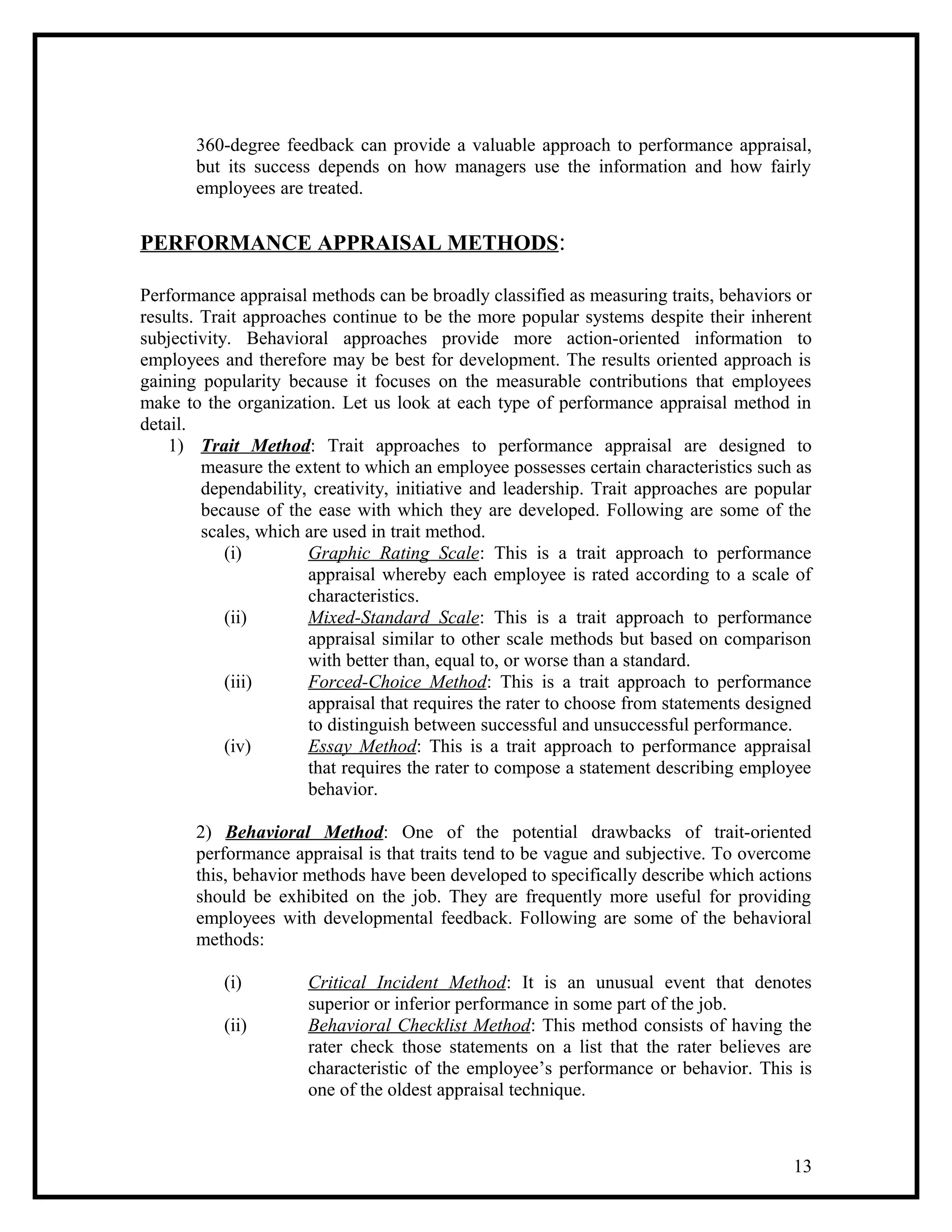 360-degree feedback can provide a valuable approach to performance appraisal,
but its success depends on how managers use the information and how fairly
employees are treated.
PERFORMANCE APPRAISAL METHODS:
Performance appraisal methods can be broadly classified as measuring traits, behaviors or
results. Trait approaches continue to be the more popular systems despite their inherent
subjectivity. Behavioral approaches provide more action-oriented information to
employees and therefore may be best for development. The results oriented approach is
gaining popularity because it focuses on the measurable contributions that employees
make to the organization. Let us look at each type of performance appraisal method in
detail.
1) Trait Method: Trait approaches to performance appraisal are designed to
measure the extent to which an employee possesses certain characteristics such as
dependability, creativity, initiative and leadership. Trait approaches are popular
because of the ease with which they are developed. Following are some of the
scales, which are used in trait method.
(i) Graphic Rating Scale: This is a trait approach to performance
appraisal whereby each employee is rated according to a scale of
characteristics.
(ii) Mixed-Standard Scale: This is a trait approach to performance
appraisal similar to other scale methods but based on comparison
with better than, equal to, or worse than a standard.
(iii) Forced-Choice Method: This is a trait approach to performance
appraisal that requires the rater to choose from statements designed
to distinguish between successful and unsuccessful performance.
(iv) Essay Method: This is a trait approach to performance appraisal
that requires the rater to compose a statement describing employee
behavior.
2) Behavioral Method: One of the potential drawbacks of trait-oriented
performance appraisal is that traits tend to be vague and subjective. To overcome
this, behavior methods have been developed to specifically describe which actions
should be exhibited on the job. They are frequently more useful for providing
employees with developmental feedback. Following are some of the behavioral
methods:
(i) Critical Incident Method: It is an unusual event that denotes
superior or inferior performance in some part of the job.
(ii) Behavioral Checklist Method: This method consists of having the
rater check those statements on a list that the rater believes are
characteristic of the employee’s performance or behavior. This is
one of the oldest appraisal technique.
13
 