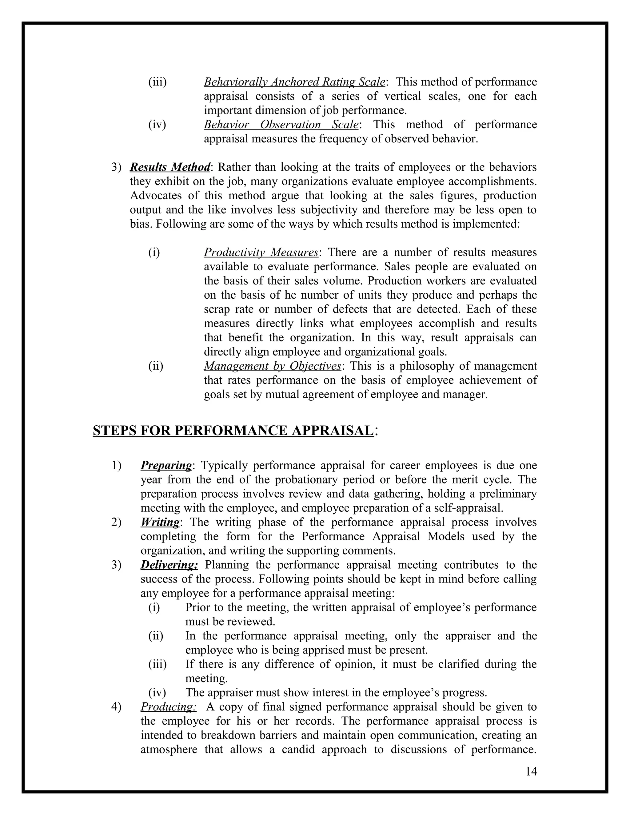 (iii) Behaviorally Anchored Rating Scale: This method of performance
appraisal consists of a series of vertical scales, one for each
important dimension of job performance.
(iv) Behavior Observation Scale: This method of performance
appraisal measures the frequency of observed behavior.
3) Results Method: Rather than looking at the traits of employees or the behaviors
they exhibit on the job, many organizations evaluate employee accomplishments.
Advocates of this method argue that looking at the sales figures, production
output and the like involves less subjectivity and therefore may be less open to
bias. Following are some of the ways by which results method is implemented:
(i) Productivity Measures: There are a number of results measures
available to evaluate performance. Sales people are evaluated on
the basis of their sales volume. Production workers are evaluated
on the basis of he number of units they produce and perhaps the
scrap rate or number of defects that are detected. Each of these
measures directly links what employees accomplish and results
that benefit the organization. In this way, result appraisals can
directly align employee and organizational goals.
(ii) Management by Objectives: This is a philosophy of management
that rates performance on the basis of employee achievement of
goals set by mutual agreement of employee and manager.
STEPS FOR PERFORMANCE APPRAISAL:
1) Preparing: Typically performance appraisal for career employees is due one
year from the end of the probationary period or before the merit cycle. The
preparation process involves review and data gathering, holding a preliminary
meeting with the employee, and employee preparation of a self-appraisal.
2) Writing: The writing phase of the performance appraisal process involves
completing the form for the Performance Appraisal Models used by the
organization, and writing the supporting comments.
3) Delivering: Planning the performance appraisal meeting contributes to the
success of the process. Following points should be kept in mind before calling
any employee for a performance appraisal meeting:
(i) Prior to the meeting, the written appraisal of employee’s performance
must be reviewed.
(ii) In the performance appraisal meeting, only the appraiser and the
employee who is being apprised must be present.
(iii) If there is any difference of opinion, it must be clarified during the
meeting.
(iv) The appraiser must show interest in the employee’s progress.
4) Producing: A copy of final signed performance appraisal should be given to
the employee for his or her records. The performance appraisal process is
intended to breakdown barriers and maintain open communication, creating an
atmosphere that allows a candid approach to discussions of performance.
14
 