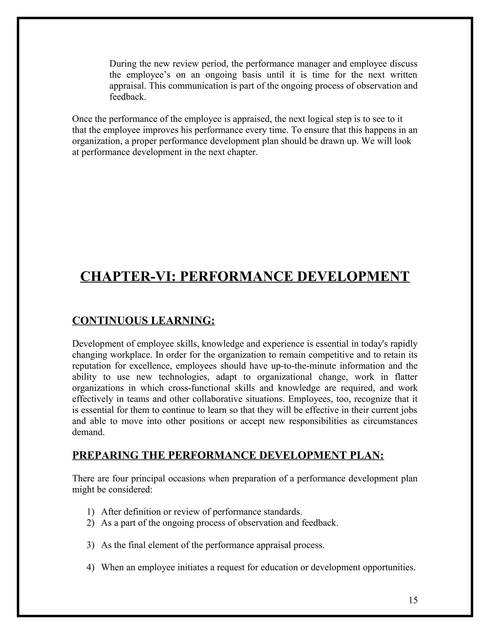 During the new review period, the performance manager and employee discuss
the employee’s on an ongoing basis until it is time for the next written
appraisal. This communication is part of the ongoing process of observation and
feedback.
Once the performance of the employee is appraised, the next logical step is to see to it
that the employee improves his performance every time. To ensure that this happens in an
organization, a proper performance development plan should be drawn up. We will look
at performance development in the next chapter.
CHAPTER-VI: PERFORMANCE DEVELOPMENT
CONTINUOUS LEARNING:
Development of employee skills, knowledge and experience is essential in today's rapidly
changing workplace. In order for the organization to remain competitive and to retain its
reputation for excellence, employees should have up-to-the-minute information and the
ability to use new technologies, adapt to organizational change, work in flatter
organizations in which cross-functional skills and knowledge are required, and work
effectively in teams and other collaborative situations. Employees, too, recognize that it
is essential for them to continue to learn so that they will be effective in their current jobs
and able to move into other positions or accept new responsibilities as circumstances
demand.
PREPARING THE PERFORMANCE DEVELOPMENT PLAN:
There are four principal occasions when preparation of a performance development plan
might be considered:
1) After definition or review of performance standards.
2) As a part of the ongoing process of observation and feedback.
3) As the final element of the performance appraisal process.
4) When an employee initiates a request for education or development opportunities.
15
 