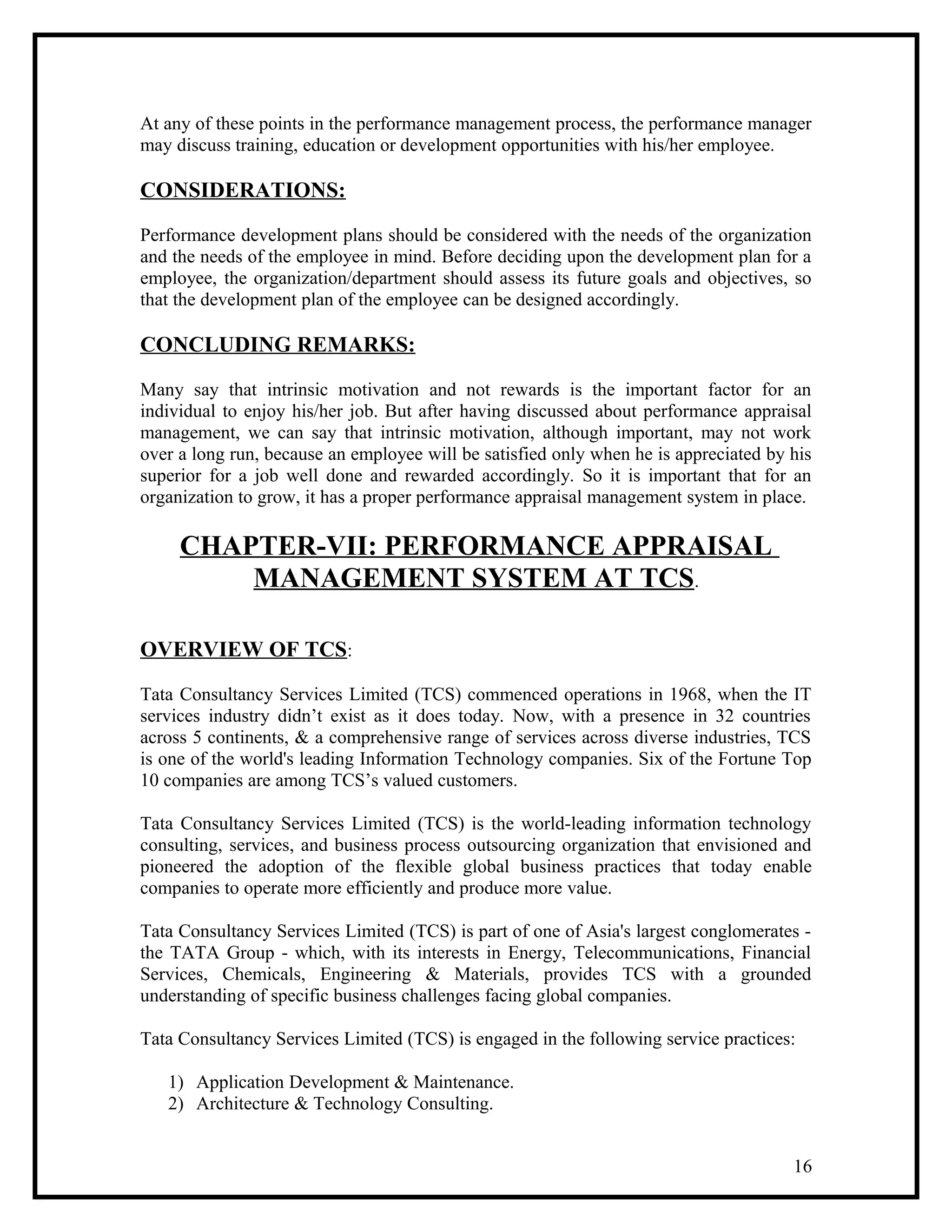 At any of these points in the performance management process, the performance manager
may discuss training, education or development opportunities with his/her employee.
CONSIDERATIONS:
Performance development plans should be considered with the needs of the organization
and the needs of the employee in mind. Before deciding upon the development plan for a
employee, the organization/department should assess its future goals and objectives, so
that the development plan of the employee can be designed accordingly.
CONCLUDING REMARKS:
Many say that intrinsic motivation and not rewards is the important factor for an
individual to enjoy his/her job. But after having discussed about performance appraisal
management, we can say that intrinsic motivation, although important, may not work
over a long run, because an employee will be satisfied only when he is appreciated by his
superior for a job well done and rewarded accordingly. So it is important that for an
organization to grow, it has a proper performance appraisal management system in place.
CHAPTER-VII: PERFORMANCE APPRAISAL
MANAGEMENT SYSTEM AT TCS.
OVERVIEW OF TCS:
Tata Consultancy Services Limited (TCS) commenced operations in 1968, when the IT
services industry didn’t exist as it does today. Now, with a presence in 32 countries
across 5 continents, & a comprehensive range of services across diverse industries, TCS
is one of the world's leading Information Technology companies. Six of the Fortune Top
10 companies are among TCS’s valued customers.
Tata Consultancy Services Limited (TCS) is the world-leading information technology
consulting, services, and business process outsourcing organization that envisioned and
pioneered the adoption of the flexible global business practices that today enable
companies to operate more efficiently and produce more value.
Tata Consultancy Services Limited (TCS) is part of one of Asia's largest conglomerates -
the TATA Group - which, with its interests in Energy, Telecommunications, Financial
Services, Chemicals, Engineering & Materials, provides TCS with a grounded
understanding of specific business challenges facing global companies.
Tata Consultancy Services Limited (TCS) is engaged in the following service practices:
1) Application Development & Maintenance.
2) Architecture & Technology Consulting.
16
 