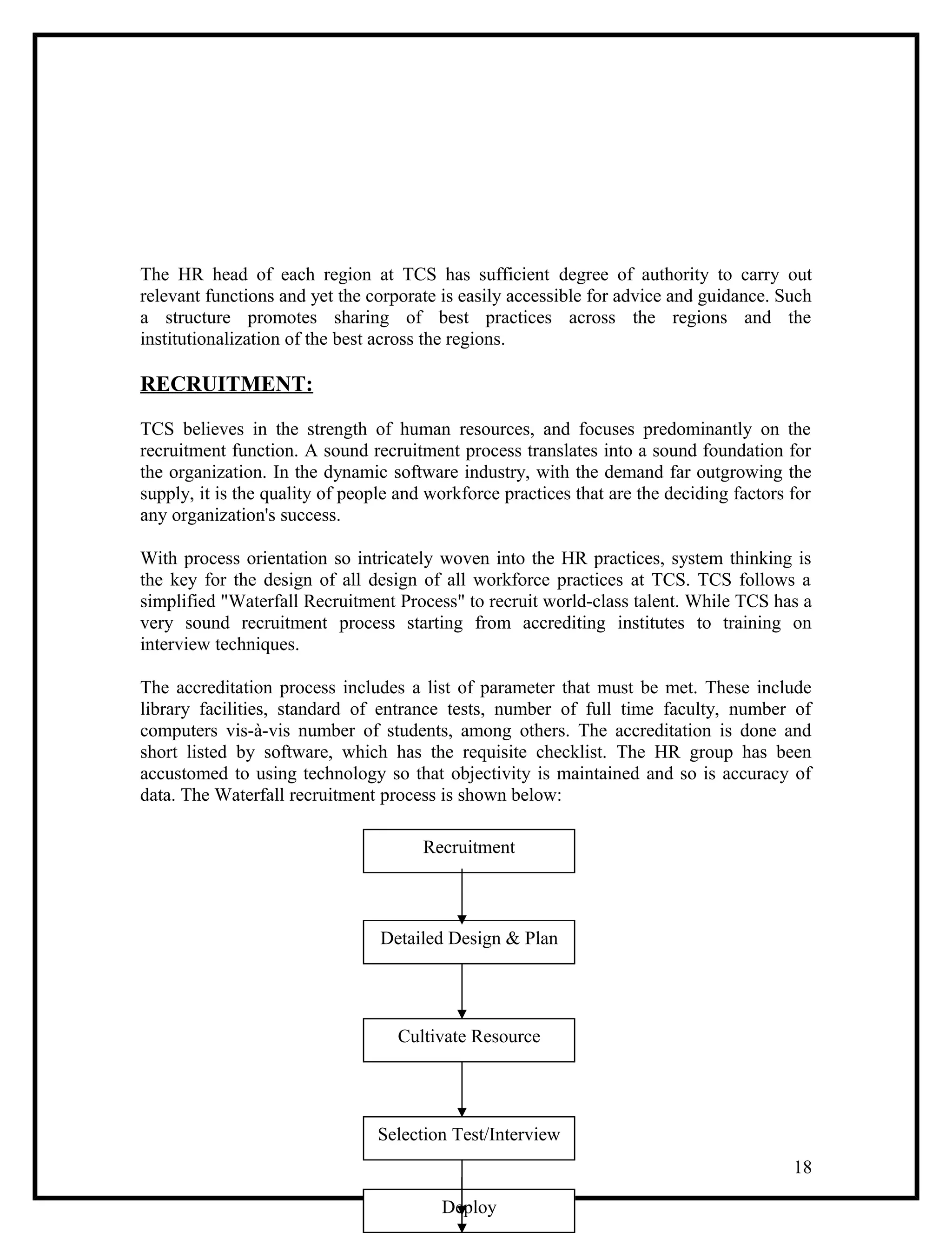 The HR head of each region at TCS has sufficient degree of authority to carry out
relevant functions and yet the corporate is easily accessible for advice and guidance. Such
a structure promotes sharing of best practices across the regions and the
institutionalization of the best across the regions.
RECRUITMENT:
TCS believes in the strength of human resources, and focuses predominantly on the
recruitment function. A sound recruitment process translates into a sound foundation for
the organization. In the dynamic software industry, with the demand far outgrowing the
supply, it is the quality of people and workforce practices that are the deciding factors for
any organization's success.
With process orientation so intricately woven into the HR practices, system thinking is
the key for the design of all design of all workforce practices at TCS. TCS follows a
simplified "Waterfall Recruitment Process" to recruit world-class talent. While TCS has a
very sound recruitment process starting from accrediting institutes to training on
interview techniques.
The accreditation process includes a list of parameter that must be met. These include
library facilities, standard of entrance tests, number of full time faculty, number of
computers vis-à-vis number of students, among others. The accreditation is done and
short listed by software, which has the requisite checklist. The HR group has been
accustomed to using technology so that objectivity is maintained and so is accuracy of
data. The Waterfall recruitment process is shown below:
18
Recruitment
Detailed Design & Plan
Cultivate Resource
Selection Test/Interview
OfferInductIntegrate InfoTrainDeploy
 