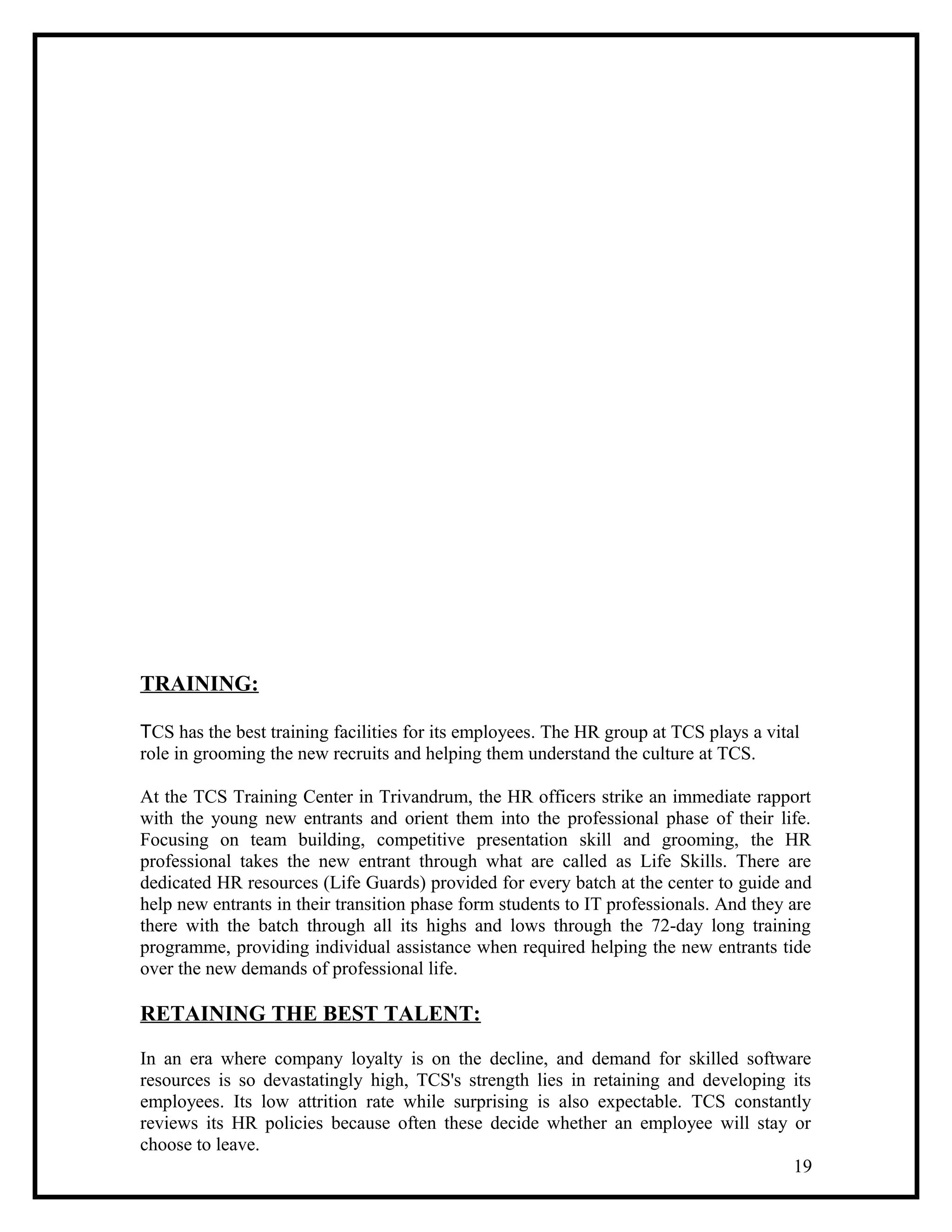 TRAINING:
TCS has the best training facilities for its employees. The HR group at TCS plays a vital
role in grooming the new recruits and helping them understand the culture at TCS.
At the TCS Training Center in Trivandrum, the HR officers strike an immediate rapport
with the young new entrants and orient them into the professional phase of their life.
Focusing on team building, competitive presentation skill and grooming, the HR
professional takes the new entrant through what are called as Life Skills. There are
dedicated HR resources (Life Guards) provided for every batch at the center to guide and
help new entrants in their transition phase form students to IT professionals. And they are
there with the batch through all its highs and lows through the 72-day long training
programme, providing individual assistance when required helping the new entrants tide
over the new demands of professional life.
RETAINING THE BEST TALENT:
In an era where company loyalty is on the decline, and demand for skilled software
resources is so devastatingly high, TCS's strength lies in retaining and developing its
employees. Its low attrition rate while surprising is also expectable. TCS constantly
reviews its HR policies because often these decide whether an employee will stay or
choose to leave.
19
 