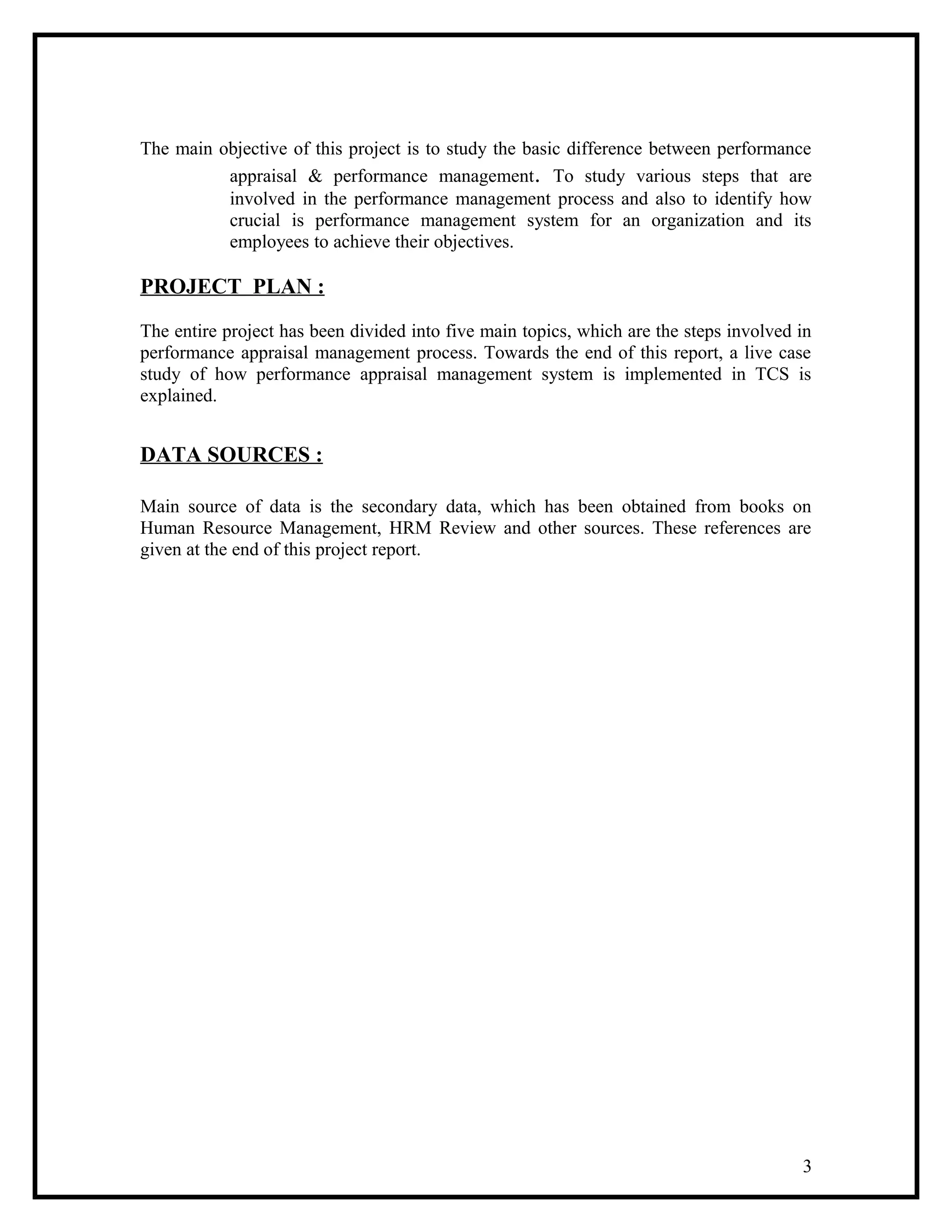 The main objective of this project is to study the basic difference between performance
appraisal & performance management. To study various steps that are
involved in the performance management process and also to identify how
crucial is performance management system for an organization and its
employees to achieve their objectives.
PROJECT PLAN :
The entire project has been divided into five main topics, which are the steps involved in
performance appraisal management process. Towards the end of this report, a live case
study of how performance appraisal management system is implemented in TCS is
explained.
DATA SOURCES :
Main source of data is the secondary data, which has been obtained from books on
Human Resource Management, HRM Review and other sources. These references are
given at the end of this project report.
3
 
