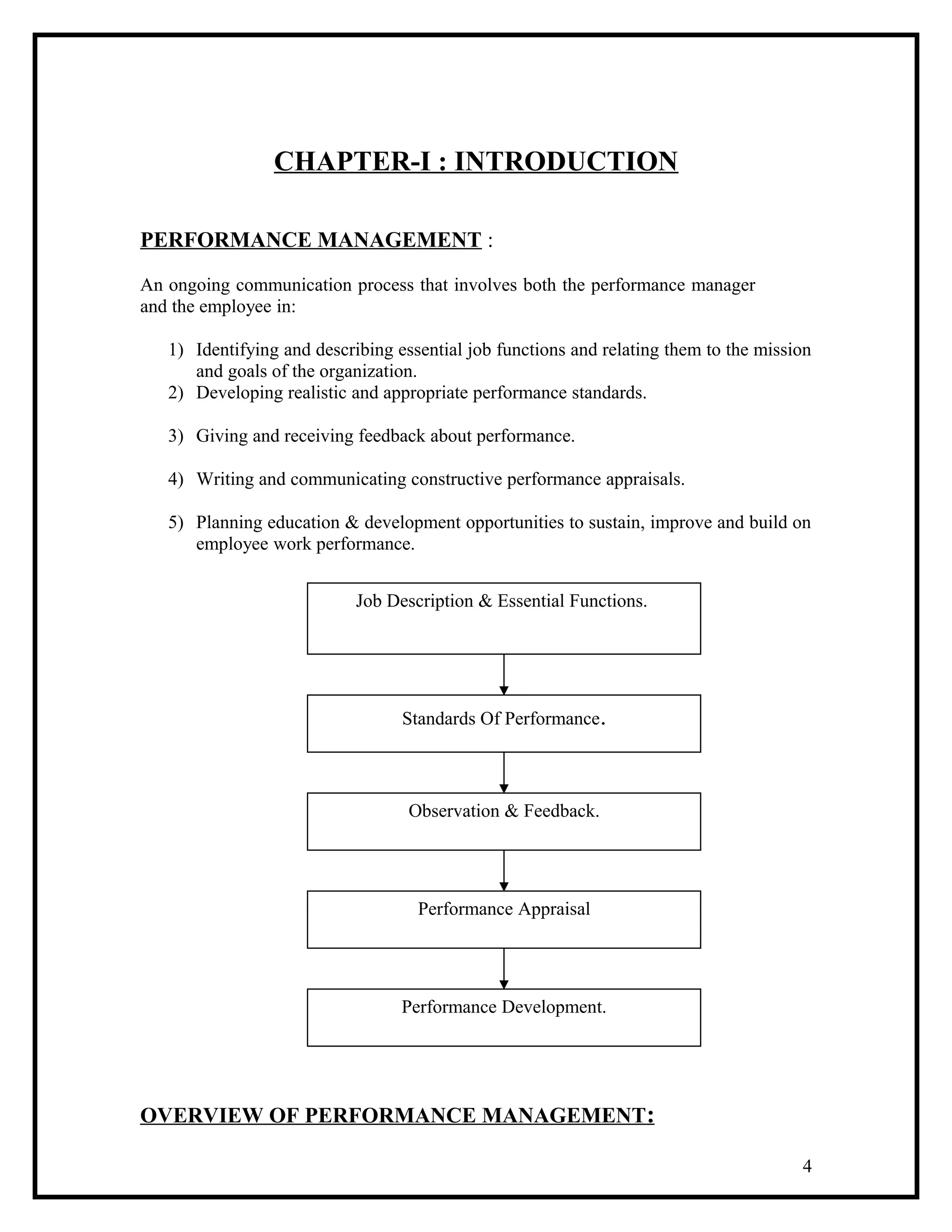 CHAPTER-I : INTRODUCTION
PERFORMANCE MANAGEMENT :
An ongoing communication process that involves both the performance manager
and the employee in:
1) Identifying and describing essential job functions and relating them to the mission
and goals of the organization.
2) Developing realistic and appropriate performance standards.
3) Giving and receiving feedback about performance.
4) Writing and communicating constructive performance appraisals.
5) Planning education & development opportunities to sustain, improve and build on
employee work performance.
OVERVIEW OF PERFORMANCE MANAGEMENT:
4
Job Description & Essential Functions.
Standards Of Performance.
Observation & Feedback.
Performance Appraisal
Performance Development.
 