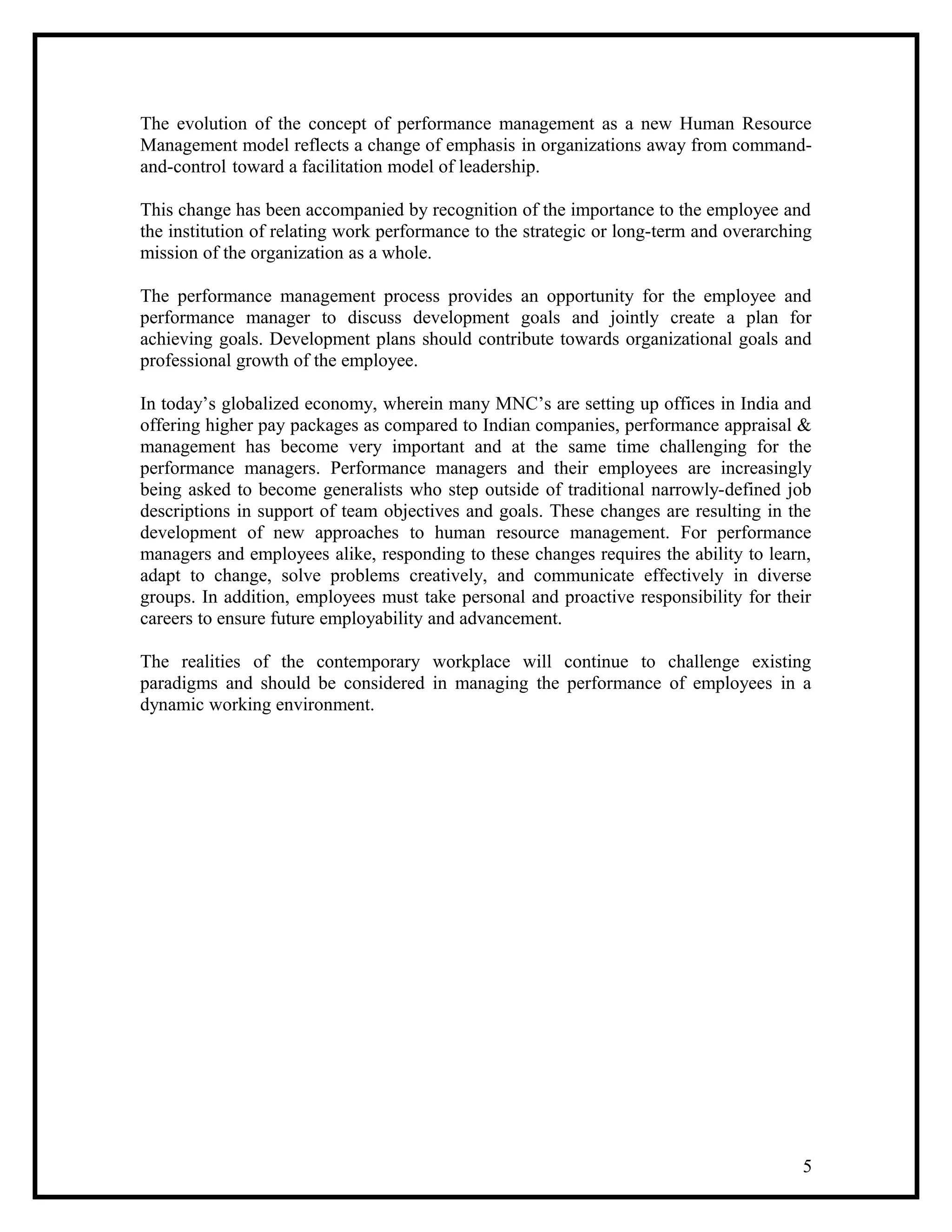 The evolution of the concept of performance management as a new Human Resource
Management model reflects a change of emphasis in organizations away from command-
and-control toward a facilitation model of leadership.
This change has been accompanied by recognition of the importance to the employee and
the institution of relating work performance to the strategic or long-term and overarching
mission of the organization as a whole.
The performance management process provides an opportunity for the employee and
performance manager to discuss development goals and jointly create a plan for
achieving goals. Development plans should contribute towards organizational goals and
professional growth of the employee.
In today’s globalized economy, wherein many MNC’s are setting up offices in India and
offering higher pay packages as compared to Indian companies, performance appraisal &
management has become very important and at the same time challenging for the
performance managers. Performance managers and their employees are increasingly
being asked to become generalists who step outside of traditional narrowly-defined job
descriptions in support of team objectives and goals. These changes are resulting in the
development of new approaches to human resource management. For performance
managers and employees alike, responding to these changes requires the ability to learn,
adapt to change, solve problems creatively, and communicate effectively in diverse
groups. In addition, employees must take personal and proactive responsibility for their
careers to ensure future employability and advancement.
The realities of the contemporary workplace will continue to challenge existing
paradigms and should be considered in managing the performance of employees in a
dynamic working environment.
5
 