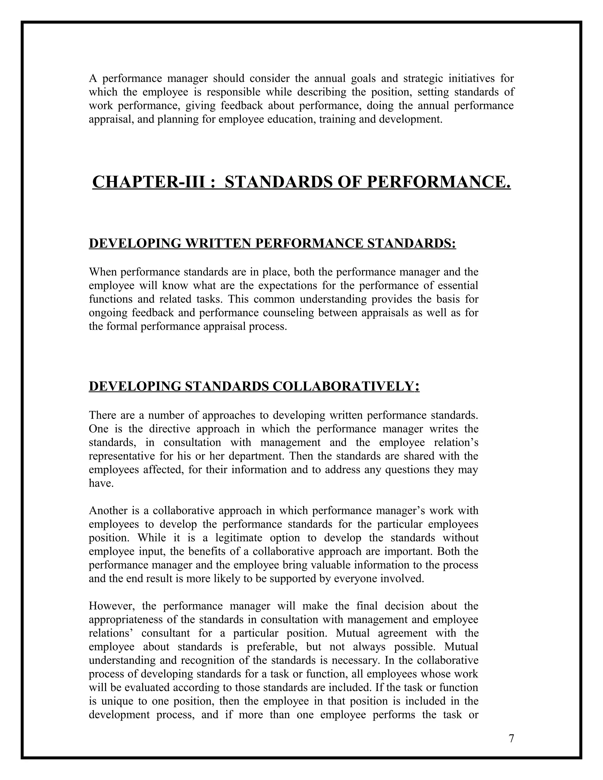 A performance manager should consider the annual goals and strategic initiatives for
which the employee is responsible while describing the position, setting standards of
work performance, giving feedback about performance, doing the annual performance
appraisal, and planning for employee education, training and development.
CHAPTER-III : STANDARDS OF PERFORMANCE.
DEVELOPING WRITTEN PERFORMANCE STANDARDS:
When performance standards are in place, both the performance manager and the
employee will know what are the expectations for the performance of essential
functions and related tasks. This common understanding provides the basis for
ongoing feedback and performance counseling between appraisals as well as for
the formal performance appraisal process.
DEVELOPING STANDARDS COLLABORATIVELY:
There are a number of approaches to developing written performance standards.
One is the directive approach in which the performance manager writes the
standards, in consultation with management and the employee relation’s
representative for his or her department. Then the standards are shared with the
employees affected, for their information and to address any questions they may
have.
Another is a collaborative approach in which performance manager’s work with
employees to develop the performance standards for the particular employees
position. While it is a legitimate option to develop the standards without
employee input, the benefits of a collaborative approach are important. Both the
performance manager and the employee bring valuable information to the process
and the end result is more likely to be supported by everyone involved.
However, the performance manager will make the final decision about the
appropriateness of the standards in consultation with management and employee
relations’ consultant for a particular position. Mutual agreement with the
employee about standards is preferable, but not always possible. Mutual
understanding and recognition of the standards is necessary. In the collaborative
process of developing standards for a task or function, all employees whose work
will be evaluated according to those standards are included. If the task or function
is unique to one position, then the employee in that position is included in the
development process, and if more than one employee performs the task or
7
 
