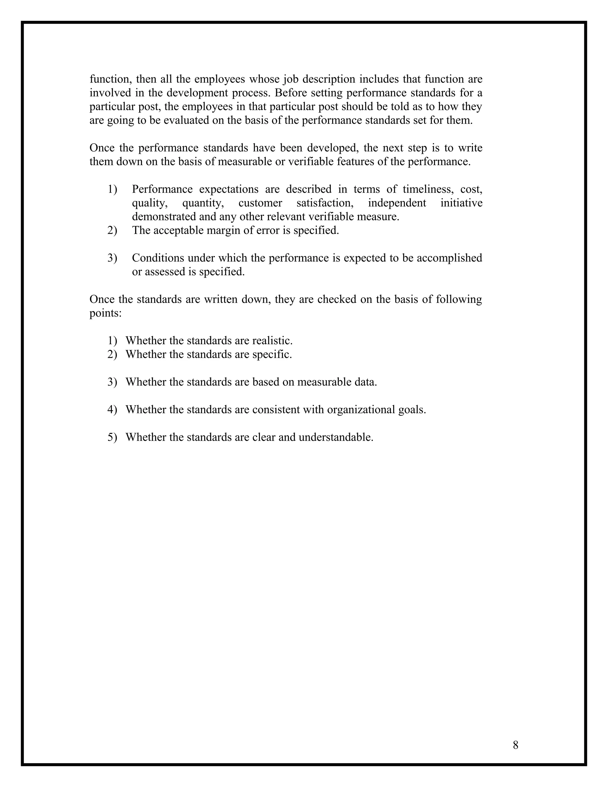 function, then all the employees whose job description includes that function are
involved in the development process. Before setting performance standards for a
particular post, the employees in that particular post should be told as to how they
are going to be evaluated on the basis of the performance standards set for them.
Once the performance standards have been developed, the next step is to write
them down on the basis of measurable or verifiable features of the performance.
1) Performance expectations are described in terms of timeliness, cost,
quality, quantity, customer satisfaction, independent initiative
demonstrated and any other relevant verifiable measure.
2) The acceptable margin of error is specified.
3) Conditions under which the performance is expected to be accomplished
or assessed is specified.
Once the standards are written down, they are checked on the basis of following
points:
1) Whether the standards are realistic.
2) Whether the standards are specific.
3) Whether the standards are based on measurable data.
4) Whether the standards are consistent with organizational goals.
5) Whether the standards are clear and understandable.
8
 