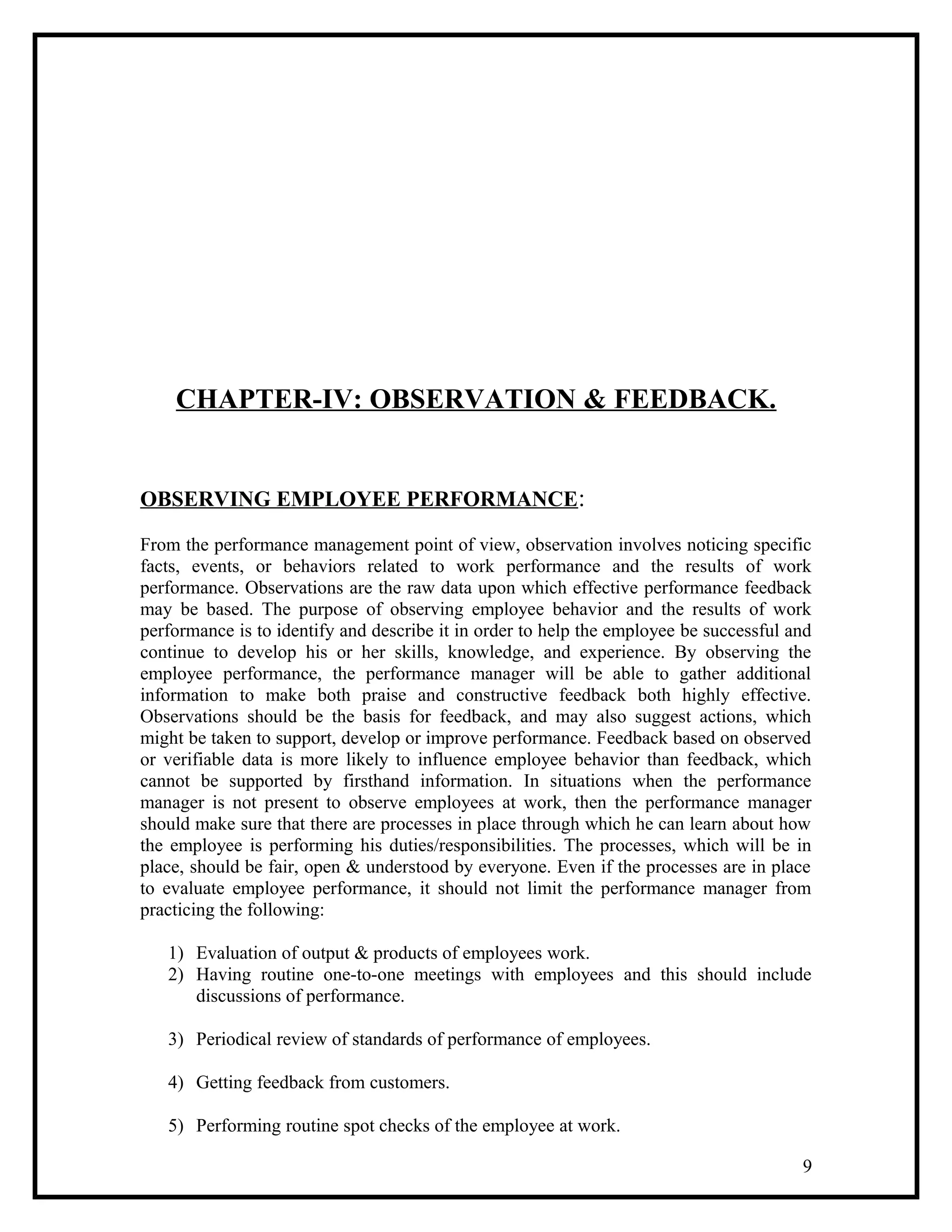 CHAPTER-IV: OBSERVATION & FEEDBACK.
OBSERVING EMPLOYEE PERFORMANCE:
From the performance management point of view, observation involves noticing specific
facts, events, or behaviors related to work performance and the results of work
performance. Observations are the raw data upon which effective performance feedback
may be based. The purpose of observing employee behavior and the results of work
performance is to identify and describe it in order to help the employee be successful and
continue to develop his or her skills, knowledge, and experience. By observing the
employee performance, the performance manager will be able to gather additional
information to make both praise and constructive feedback both highly effective.
Observations should be the basis for feedback, and may also suggest actions, which
might be taken to support, develop or improve performance. Feedback based on observed
or verifiable data is more likely to influence employee behavior than feedback, which
cannot be supported by firsthand information. In situations when the performance
manager is not present to observe employees at work, then the performance manager
should make sure that there are processes in place through which he can learn about how
the employee is performing his duties/responsibilities. The processes, which will be in
place, should be fair, open & understood by everyone. Even if the processes are in place
to evaluate employee performance, it should not limit the performance manager from
practicing the following:
1) Evaluation of output & products of employees work.
2) Having routine one-to-one meetings with employees and this should include
discussions of performance.
3) Periodical review of standards of performance of employees.
4) Getting feedback from customers.
5) Performing routine spot checks of the employee at work.
9
 