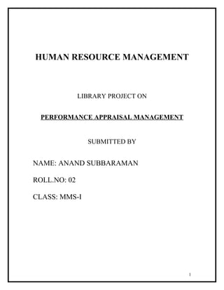 HUMAN RESOURCE MANAGEMENT
LIBRARY PROJECT ON
PERFORMANCE APPRAISAL MANAGEMENT
SUBMITTED BY
NAME: ANAND SUBBARAMAN
ROLL.NO: 02
CLASS: MMS-I
1
 